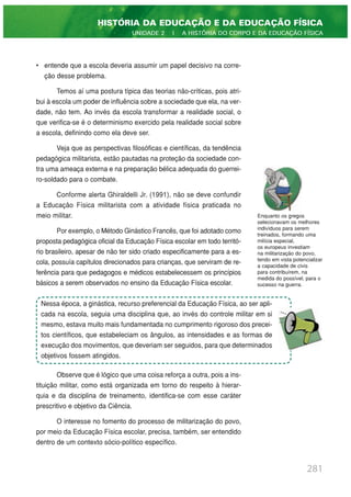 • entende que a escola deveria assumir um papel decisivo na corre-
ção desse problema.
Temos aí uma postura típica das teorias não-críticas, pois atri-
bui à escola um poder de influência sobre a sociedade que ela, na ver-
dade, não tem. Ao invés da escola transformar a realidade social, o
que verifica-se é o determinismo exercido pela realidade social sobre
a escola, definindo como ela deve ser.
Veja que as perspectivas filosóficas e científicas, da tendência
pedagógica militarista, estão pautadas na proteção da sociedade con-
tra uma ameaça externa e na preparação bélica adequada do guerrei-
ro-soldado para o combate.
Conforme alerta Ghiraldelli Jr. (1991), não se deve confundir
a Educação Física militarista com a atividade física praticada no
meio militar.
Por exemplo, o Método Ginástico Francês, que foi adotado como
proposta pedagógica oficial da Educação Física escolar em todo territó-
rio brasileiro, apesar de não ter sido criado especificamente para a es-
cola, possuía capítulos direcionados para crianças, que serviram de re-
ferência para que pedagogos e médicos estabelecessem os princípios
básicos a serem observados no ensino da Educação Física escolar.
Observe que é lógico que uma coisa reforça a outra, pois a ins-
tituição militar, como está organizada em torno do respeito à hierar-
quia e da disciplina de treinamento, identifica-se com esse caráter
prescritivo e objetivo da Ciência.
O interesse no fomento do processo de militarização do povo,
por meio da Educação Física escolar, precisa, também, ser entendido
dentro de um contexto sócio-político específico.
281
HISTÓRIA DA EDUCAÇÃO E DA EDUCAÇÃO FÍSICA
UNIDADE 2 | A HISTÓRIA DO CORPO E DA EDUCAÇÃO FÍSICA
Enquanto os gregos
selecionavam os melhores
indivíduos para serem
treinados, formando uma
milícia especial,
os europeus investiam
na militarização do povo,
tendo em vista potencializar
a capacidade de civis
para contribuírem, na
medida do possível, para o
sucesso na guerra.
Nessa época, a ginástica, recurso preferencial da Educação Física, ao ser apli-
cada na escola, seguia uma disciplina que, ao invés do controle militar em si
mesmo, estava muito mais fundamentada no cumprimento rigoroso dos precei-
tos científicos, que estabeleciam os ângulos, as intensidades e as formas de
execução dos movimentos, que deveriam ser seguidos, para que determinados
objetivos fossem atingidos.
 