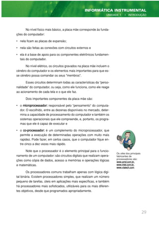 29
INFORMÁTICA INSTRUMENTAL
UNIDADE 1 | INTRODUÇÃO
No nível físico mais básico, a placa mãe corresponde às funda-
ções do computador:
• nela ficam as placas de expansão;
• nela são feitas as conexões com circuitos externos e
• ela é a base de apoio para os componentes eletrônicos fundamen-
tais do computador.
No nível elétrico, os circuitos gravados na placa mãe incluem o
cérebro do computador e os elementos mais importantes para que es-
se cérebro possa comandar os seus "membros".
Esses circuitos determinam todas as características da “perso-
nalidade” do computador, ou seja, como ele funciona, como ele reage
ao acionamento de cada tela e o que ele faz.
Dois importantes componentes da placa mãe são:
• o microprocessador: responsável pelo “pensamento” do computa-
dor. O escolhido, entre as dezenas disponíveis no mercado, deter-
mina a capacidade de processamento do computador e também os
sistemas operacionais que ele compreende, e, portanto, os progra-
mas que ele é capaz de executar e
• o co-processador: é um complemento do microprocessador, que
permite a execução de determinadas operações com muito mais
rapidez. Pode fazer, em certos casos, que o computador fique en-
tre cinco a dez vezes mais rápido.
Note que o processador é o elemento principal para o funcio-
namento de um computador: são circuitos digitais que realizam opera-
ções como cópia de dados, acesso a memórias e operações lógicas
e matemáticas.
Os processadores comuns trabalham apenas com lógica digi-
tal binária. Existem processadores simples, que realizam um número
pequeno de tarefas, úteis em aplicações mais específicas, e também
há processadores mais sofisticados, utilizáveis para os mais diferen-
tes objetivos, desde que programados apropriadamente.
Os sites dos principais
fabricantes de
processadores são:
www.amd.com.br,
www.intel.com.br,
www.viatech.com.
 