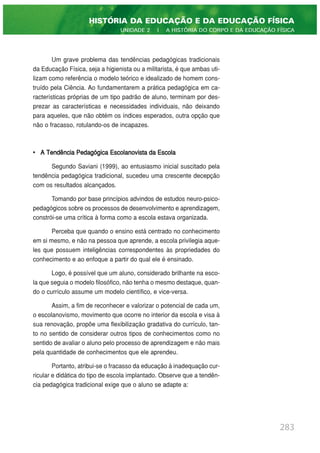Um grave problema das tendências pedagógicas tradicionais
da Educação Física, seja a higienista ou a militarista, é que ambas uti-
lizam como referência o modelo teórico e idealizado de homem cons-
truído pela Ciência. Ao fundamentarem a prática pedagógica em ca-
racterísticas próprias de um tipo padrão de aluno, terminam por des-
prezar as características e necessidades individuais, não deixando
para aqueles, que não obtém os índices esperados, outra opção que
não o fracasso, rotulando-os de incapazes.
• A Tendência Pedagógica Escolanovista da Escola
Segundo Saviani (1999), ao entusiasmo inicial suscitado pela
tendência pedagógica tradicional, sucedeu uma crescente decepção
com os resultados alcançados.
Tomando por base princípios advindos de estudos neuro-psico-
pedagógicos sobre os processos de desenvolvimento e aprendizagem,
constrói-se uma crítica à forma como a escola estava organizada.
Perceba que quando o ensino está centrado no conhecimento
em si mesmo, e não na pessoa que aprende, a escola privilegia aque-
les que possuem inteligências correspondentes às propriedades do
conhecimento e ao enfoque a partir do qual ele é ensinado.
Logo, é possível que um aluno, considerado brilhante na esco-
la que seguia o modelo filosófico, não tenha o mesmo destaque, quan-
do o currículo assume um modelo científico, e vice-versa.
Assim, a fim de reconhecer e valorizar o potencial de cada um,
o escolanovismo, movimento que ocorre no interior da escola e visa à
sua renovação, propõe uma flexibilização gradativa do currículo, tan-
to no sentido de considerar outros tipos de conhecimentos como no
sentido de avaliar o aluno pelo processo de aprendizagem e não mais
pela quantidade de conhecimentos que ele aprendeu.
Portanto, atribui-se o fracasso da educação à inadequação cur-
ricular e didática do tipo de escola implantado. Observe que a tendên-
cia pedagógica tradicional exige que o aluno se adapte a:
283
HISTÓRIA DA EDUCAÇÃO E DA EDUCAÇÃO FÍSICA
UNIDADE 2 | A HISTÓRIA DO CORPO E DA EDUCAÇÃO FÍSICA
 