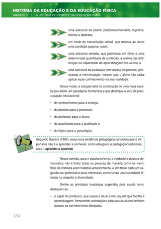 uma estrutura de ensino predominantemente cognitiva,
teórica e abstrata;
um modo de transmissão verbal, que reserva ao aluno
uma condição passiva: ouvir;
uma estrutura seriada, que padroniza um ritmo e uma
determinada quantidade de conteúdo, à revelia das dife-
renças na capacidade de aprendizagem dos alunos e
uma estrutura de avaliação com ênfase no produto, prio-
rizando a memorização, mesmo que o aluno não saiba
aplicar esse conhecimento na sua realidade.
Desse modo, a solução está na construção de uma nova esco-
la que adote um paradigma humanista e que desloque o eixo de preo-
cupação educacional:
• do conhecimento para a criança;
• do produto para o processo;
• do professor para o aluno;
• da quantidade para a qualidade e
• do lógico para o psicológico.
Nesse sentido, para o escolanovismo, a verdadeira postura de-
mocrática não é tratar todas as pessoas da maneira como os mem-
bros da nobreza eram tratados anteriormente, e sim tratar cada um se-
gundo seu potencial e seus interesses, construindo uma sociedade fir-
mada no respeito à diversidade.
Dentre as principais mudanças sugeridas pela escola nova,
destacam-se:
• o papel do professor, que passa a atuar como aquele que facilita a
aprendizagem, fornecendo orientações para que os alunos tenham
acesso ao conhecimento desejado;
284
HISTÓRIA DA EDUCAÇÃO E DA EDUCAÇÃO FÍSICA
UNIDADE 2 | A HISTÓRIA DO CORPO E DA EDUCAÇÃO FÍSICA
Segundo Saviani (1999), essa nova tendência pedagógica considera que o im-
portante não é o aprender a conhecer, como advogava a pedagogia tradicional,
mas o aprender a aprender.
 