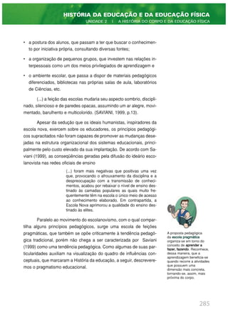 • a postura dos alunos, que passam a ter que buscar o conhecimen-
to por iniciativa própria, consultando diversas fontes;
• a organização de pequenos grupos, que investem nas relações in-
terpessoais como um dos meios privilegiados de aprendizagem e
• o ambiente escolar, que passa a dispor de materiais pedagógicos
diferenciados, bibliotecas nas próprias salas de aula, laboratórios
de Ciências, etc.
(...) a feição das escolas mudaria seu aspecto sombrio, discipli-
nado, silencioso e de paredes opacas, assumindo um ar alegre, movi-
mentado, barulhento e multicolorido. (SAVIANI, 1999, p.13).
Apesar da sedução que os ideais humanistas, inspiradores da
escola nova, exercem sobre os educadores, os princípios pedagógi-
cos supracitados não foram capazes de promover as mudanças dese-
jadas na estrutura organizacional dos sistemas educacionais, princi-
palmente pelo custo elevado da sua implantação. De acordo com Sa-
viani (1999), as conseqüências geradas pela difusão do ideário esco-
lanovista nas redes oficiais de ensino
(...) foram mais negativas que positivas uma vez
que, provocando o afrouxamento da disciplina e a
despreocupação com a transmissão de conheci-
mentos, acabou por rebaixar o nível de ensino des-
tinado às camadas populares as quais muito fre-
quentemente têm na escola o único meio de acesso
ao conhecimento elaborado. Em contrapartida, a
Escola Nova aprimorou a qualidade do ensino des-
tinado às elites.
Paralelo ao movimento do escolanovismo, com o qual compar-
tilha alguns princípios pedagógicos, surge uma escola de feições
pragmáticas, que também se opõe criticamente à tendência pedagó-
gica tradicional, porém não chega a ser caracterizada por Saviani
(1999) como uma tendência pedagógica. Como algumas de suas par-
ticularidades auxiliam na visualização do quadro de influências con-
ceptuais, que marcaram a História da educação, a seguir, descrevere-
mos o pragmatismo educacional.
285
HISTÓRIA DA EDUCAÇÃO E DA EDUCAÇÃO FÍSICA
UNIDADE 2 | A HISTÓRIA DO CORPO E DA EDUCAÇÃO FÍSICA
A proposta pedagógica
da escola pragmática
organiza-se em torno do
conceito de aprender a
fazer, fazendo. Reconhece,
dessa maneira, que a
aprendizagem beneficia-se
quando recorre a atividades
que possuem uma
dimensão mais concreta,
tornando-se, assim, mais
próxima do corpo.
 