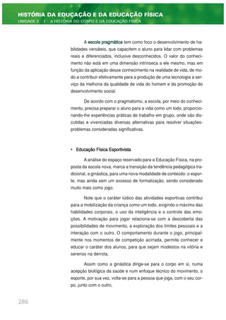 A escola pragmática tem como foco o desenvolvimento de ha-
bilidades versáteis, que capacitem o aluno para lidar com problemas
reais e diferenciados, inclusive desconhecidos. O valor do conheci-
mento não está em uma dimensão intrínseca a ele mesmo, mas em
função da aplicação desse conhecimento na realidade de vida, de mo-
do a contribuir efetivamente para a produção de uma tecnologia a ser-
viço da melhoria da qualidade de vida do homem e da promoção do
desenvolvimento social.
De acordo com o pragmatismo, a escola, por meio do conheci-
mento, precisa preparar o aluno para a vida como um todo, proporcio-
nando-lhe experiências práticas de trabalho em grupo, onde são dis-
cutidas e vivenciadas diversas alternativas para resolver situações-
problemas consideradas significativas.
• Educação Física Esportivista
A análise do espaço reservado para a Educação Física, na pro-
posta da escola nova, marca a transição da tendência pedagógica tra-
dicional, a ginástica, para uma nova modalidade de conteúdo: o espor-
te, mas ainda sem um excesso de formalização, sendo considerado
muito mais como jogo.
Note que o caráter lúdico das atividades esportivas contribui
para a mobilização da criança como um todo, exigindo o máximo das
habilidades corporais, o uso da inteligência e o controle das emo-
ções. A motivação para jogar relaciona-se com a descoberta das
possibilidades de movimento, a exploração dos limites pessoais e a
interação com o outro. O comportamento durante o jogo, principal-
mente nos momentos de competição acirrada, permite conhecer e
educar o caráter dos alunos, para que sejam modestos na vitória e
serenos na derrota.
Assim como a ginástica dirige-se para o corpo em si, numa
acepção biológica da saúde e num enfoque técnico do movimento, o
esporte, por sua vez, volta-se para a pessoa que joga, com o seu cor-
po, junto com o outro.
286
HISTÓRIA DA EDUCAÇÃO E DA EDUCAÇÃO FÍSICA
UNIDADE 2 | A HISTÓRIA DO CORPO E DA EDUCAÇÃO FÍSICA
 