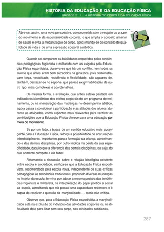 Quando se comparam as habilidades requeridas pelas tendên-
cias pedagógicas higienista e militarista com as exigidas pela Educa-
ção Física esportivista, observa-se que há um conflito: nem todos os
alunos que antes eram bem sucedidos na ginástica, pois demonstra-
vam força, velocidade, resistência e flexibilidade, são capazes de,
também, destacar-se no esporte, que parece exigir habilidades de ou-
tro tipo, mais complexas e coordenativas.
Da mesma forma, a avaliação, que antes estava pautada em
indicadores biométricos dos efeitos corporais de um programa de trei-
namento, ou na mensuração das mudanças no desempenho atlético,
agora passa a considerar a participação e as atitudes dos alunos, du-
rante as atividades, como aspectos mais relevantes para verificar as
contribuições que a Educação Física oferece para uma educação por
meio do movimento.
Se por um lado, a busca de um sentido educativo mais abran-
gente para a Educação Física, reforça a possibilidade de articulações
interdisciplinares, importantes para a formação da criança, aproximan-
do-a das demais disciplinas, por outro implica na perda da sua espe-
cificidade, daquilo que a diferencia das demais disciplinas, ou seja, do
que somente compete a ela fazer.
Retomando a discussão sobre a relação ideológica existente
entre escola e sociedade, verifica-se que a Educação Física esporti-
vista, recomendada pela escola nova, independente de suas críticas
pedagógicas às tendências tradicionais, propondo diversas mudanças
no interior da escola, termina por adotar a mesma postura das tendên-
cias higienista e militarista, na interpretação do papel político e social
da escola, acreditando que ela possui uma capacidade redentora e é
capaz de resolver a questão da marginalidade — teoria não-crítica.
Observe que, para a Educação Física esportivista, a marginali-
dade está na exclusão do indivíduo das atividades corporais ou na di-
ficuldade dele para lidar com seu corpo, nas atividades cotidianas.
287
HISTÓRIA DA EDUCAÇÃO E DA EDUCAÇÃO FÍSICA
UNIDADE 2 | A HISTÓRIA DO CORPO E DA EDUCAÇÃO FÍSICA
Abre-se, assim, uma nova perspectiva, comprometida com o resgate do prazer
do movimento e da espontaneidade corporal, o que amplia o conceito anterior
de saúde e evita a mecanização do corpo, aproximando-se do conceito de qua-
lidade de vida e de uma expressão corporal autêntica.
 