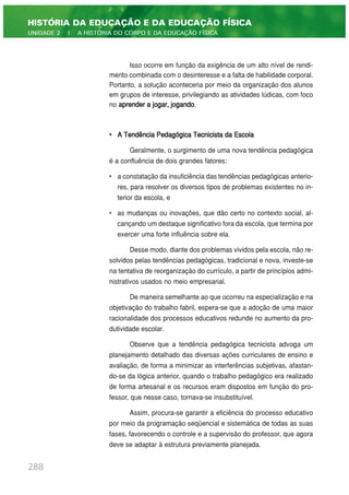 Isso ocorre em função da exigência de um alto nível de rendi-
mento combinada com o desinteresse e a falta de habilidade corporal.
Portanto, a solução aconteceria por meio da organização dos alunos
em grupos de interesse, privilegiando as atividades lúdicas, com foco
no aprender a jogar, jogando.
• A Tendência Pedagógica Tecnicista da Escola
Geralmente, o surgimento de uma nova tendência pedagógica
é a confluência de dois grandes fatores:
• a constatação da insuficiência das tendências pedagógicas anterio-
res, para resolver os diversos tipos de problemas existentes no in-
terior da escola, e
• as mudanças ou inovações, que dão certo no contexto social, al-
cançando um destaque significativo fora da escola, que termina por
exercer uma forte influência sobre ela.
Desse modo, diante dos problemas vividos pela escola, não re-
solvidos pelas tendências pedagógicas, tradicional e nova, investe-se
na tentativa de reorganização do currículo, a partir de princípios admi-
nistrativos usados no meio empresarial.
De maneira semelhante ao que ocorreu na especialização e na
objetivação do trabalho fabril, espera-se que a adoção de uma maior
racionalidade dos processos educativos redunde no aumento da pro-
dutividade escolar.
Observe que a tendência pedagógica tecnicista advoga um
planejamento detalhado das diversas ações curriculares de ensino e
avaliação, de forma a minimizar as interferências subjetivas, afastan-
do-se da lógica anterior, quando o trabalho pedagógico era realizado
de forma artesanal e os recursos eram dispostos em função do pro-
fessor, que nesse caso, tornava-se insubstituível.
Assim, procura-se garantir a eficiência do processo educativo
por meio da programação seqüencial e sistemática de todas as suas
fases, favorecendo o controle e a supervisão do professor, que agora
deve se adaptar à estrutura previamente planejada.
288
HISTÓRIA DA EDUCAÇÃO E DA EDUCAÇÃO FÍSICA
UNIDADE 2 | A HISTÓRIA DO CORPO E DA EDUCAÇÃO FÍSICA
 