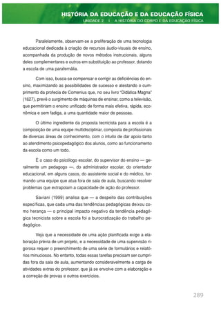 Paralelamente, observam-se a proliferação de uma tecnologia
educacional dedicada à criação de recursos áudio-visuais de ensino,
acompanhada da produção de novos métodos instrucionais, alguns
deles complementares e outros em substituição ao professor, dotando
a escola de uma parafernália.
Com isso, busca-se compensar e corrigir as deficiências do en-
sino, maximizando as possibilidades de sucesso e atestando o cum-
primento da profecia de Comenius que, no seu livro “Didática Magna”
(1627), prevê o surgimento de máquinas de ensinar, como a televisão,
que permitiriam o ensino unificado de forma mais efetiva, rápida, eco-
nômica e sem fadiga, a uma quantidade maior de pessoas.
O último ingrediente da proposta tecnicista para a escola é a
composição de uma equipe multidisciplinar, composta de profissionais
de diversas áreas de conhecimento, com o intuito de dar apoio tanto
ao atendimento psicopedagógico dos alunos, como ao funcionamento
da escola como um todo.
É o caso do psicólogo escolar, do supervisor do ensino — ge-
ralmente um pedagogo —, do administrador escolar, do orientador
educacional, em alguns casos, do assistente social e do médico, for-
mando uma equipe que atua fora de sala de aula, buscando resolver
problemas que extrapolam a capacidade de ação do professor.
Saviani (1999) analisa que — a despeito das contribuições
específicas, que cada uma das tendências pedagógicas deixou co-
mo herança — o principal impacto negativo da tendência pedagó-
gica tecnicista sobre a escola foi a burocratização do trabalho pe-
dagógico.
Veja que a necessidade de uma ação planificada exige a ela-
boração prévia de um projeto, e a necessidade de uma supervisão ri-
gorosa requer o preenchimento de uma série de formulários e relató-
rios minuciosos. No entanto, todas essas tarefas precisam ser cumpri-
das fora da sala de aula, aumentando consideravelmente a carga de
atividades extras do professor, que já se envolve com a elaboração e
a correção de provas e outros exercícios.
289
HISTÓRIA DA EDUCAÇÃO E DA EDUCAÇÃO FÍSICA
UNIDADE 2 | A HISTÓRIA DO CORPO E DA EDUCAÇÃO FÍSICA
 