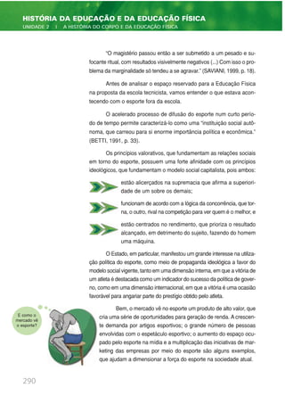 “O magistério passou então a ser submetido a um pesado e su-
focante ritual, com resultados visivelmente negativos (...) Com isso o pro-
blema da marginalidade só tendeu a se agravar.” (SAVIANI, 1999, p. 18).
Antes de analisar o espaço reservado para a Educação Física
na proposta da escola tecnicista, vamos entender o que estava acon-
tecendo com o esporte fora da escola.
O acelerado processo de difusão do esporte num curto perío-
do de tempo permite caracterizá-lo como uma “instituição social autô-
noma, que carreou para si enorme importância política e econômica.”
(BETTI, 1991, p. 33).
Os princípios valorativos, que fundamentam as relações sociais
em torno do esporte, possuem uma forte afinidade com os princípios
ideológicos, que fundamentam o modelo social capitalista, pois ambos:
estão alicerçados na supremacia que afirma a superiori-
dade de um sobre os demais;
funcionam de acordo com a lógica da concorrência, que tor-
na, o outro, rival na competição para ver quem é o melhor, e
estão centrados no rendimento, que prioriza o resultado
alcançado, em detrimento do sujeito, fazendo do homem
uma máquina.
O Estado, em particular, manifestou um grande interesse na utiliza-
ção política do esporte, como meio de propaganda ideológica a favor do
modelo social vigente, tanto em uma dimensão interna, em que a vitória de
um atleta é destacada como um indicador do sucesso da política de gover-
no, como em uma dimensão internacional, em que a vitória é uma ocasião
favorável para angariar parte do prestígio obtido pelo atleta.
Bem, o mercado vê no esporte um produto de alto valor, que
cria uma série de oportunidades para geração de renda. A crescen-
te demanda por artigos esportivos; o grande número de pessoas
envolvidas com o espetáculo esportivo; o aumento do espaço ocu-
pado pelo esporte na mídia e a multiplicação das iniciativas de mar-
keting das empresas por meio do esporte são alguns exemplos,
que ajudam a dimensionar a força do esporte na sociedade atual.
290
HISTÓRIA DA EDUCAÇÃO E DA EDUCAÇÃO FÍSICA
UNIDADE 2 | A HISTÓRIA DO CORPO E DA EDUCAÇÃO FÍSICA
E como o
mercado vê
o esporte?
 