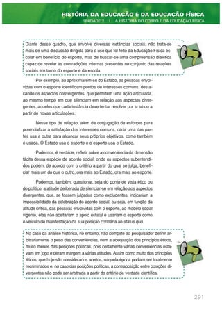 Por exemplo, ao aproximarem-se do Estado, as pessoas envol-
vidas com o esporte identificam pontos de interesses comuns, desta-
cando os aspectos convergentes, que permitem uma ação articulada,
ao mesmo tempo em que silenciam em relação aos aspectos diver-
gentes, aqueles que cada instância deve tentar resolver por si só ou a
partir de novas articulações.
Nesse tipo de relação, além da conjugação de esforços para
potencializar a satisfação dos interesses comuns, cada uma das par-
tes usa a outra para alcançar seus próprios objetivos, como também
é usada. O Estado usa o esporte e o esporte usa o Estado.
Podemos, é verdade, refletir sobre a conveniência da dimensão
tácita dessa espécie de acordo social, onde os aspectos subentendi-
dos podem, de acordo com o critério a partir do qual se julga, benefi-
ciar mais um do que o outro, ora mais ao Estado, ora mais ao esporte.
Podemos, também, questionar, seja do ponto de vista ético ou
do político, a atitude deliberada de silenciar-se em relação aos aspectos
divergentes, que, se fossem julgados como excludentes, indicariam a
impossibilidade da celebração do acordo social, ou seja, em função da
atitude crítica, das pessoas envolvidas com o esporte, ao modelo social
vigente, elas não aceitariam o apoio estatal e usariam o esporte como
o veículo de manifestação da sua posição contrária ao status quo.
291
HISTÓRIA DA EDUCAÇÃO E DA EDUCAÇÃO FÍSICA
UNIDADE 2 | A HISTÓRIA DO CORPO E DA EDUCAÇÃO FÍSICA
Diante desse quadro, que envolve diversas instâncias sociais, não trata-se
mais de uma discussão dirigida para o uso que foi feito da Educação Física es-
colar em benefício do esporte, mas de buscar-se uma compreensão dialética
capaz de revelar as contradições internas presentes no conjunto das relações
sociais em torno do esporte e da escola.
No caso da análise histórica, no entanto, não compete ao pesquisador definir ar-
bitrariamente o peso das conveniências, nem a adequação dos princípios éticos,
muito menos das posições políticas, pois certamente várias conveniências esta-
vam em jogo e deram margem a várias atitudes. Assim como muito dos princípios
éticos, que hoje são considerados aceitos, naquela época podiam ser totalmente
recriminados e, no caso das posições políticas, a contraposição entre posições di-
vergentes não pode ser arbitrada a partir do critério de verdade científica.
 