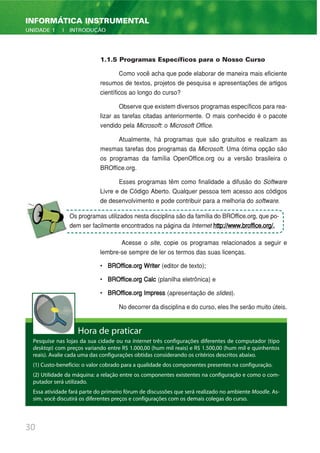 30
INFORMÁTICA INSTRUMENTAL
UNIDADE 1 | INTRODUÇÃO
1.1.5 Programas Específicos para o Nosso Curso
Como você acha que pode elaborar de maneira mais eficiente
resumos de textos, projetos de pesquisa e apresentações de artigos
científicos ao longo do curso?
Observe que existem diversos programas específicos para rea-
lizar as tarefas citadas anteriormente. O mais conhecido é o pacote
vendido pela Microsoft: o Microsoft Office.
Atualmente, há programas que são gratuitos e realizam as
mesmas tarefas dos programas da Microsoft. Uma ótima opção são
os programas da família OpenOffice.org ou a versão brasileira o
BROffice.org.
Esses programas têm como finalidade a difusão do Software
Livre e de Código Aberto. Qualquer pessoa tem acesso aos códigos
de desenvolvimento e pode contribuir para a melhoria do software.
Acesse o site, copie os programas relacionados a seguir e
lembre-se sempre de ler os termos das suas licenças.
• BROffice.org Writer (editor de texto);
• BROffice.org Calc (planilha eletrônica) e
• BROffice.org Impress (apresentação de slides).
No decorrer da disciplina e do curso, eles lhe serão muito úteis.
Hora de praticar
Pesquise nas lojas da sua cidade ou na Internet três configurações diferentes de computador (tipo
desktop) com preços variando entre R$ 1.000,00 (hum mil reais) e R$ 1.500,00 (hum mil e quinhentos
reais). Avalie cada uma das configurações obtidas considerando os critérios descritos abaixo.
(1) Custo-benefício: o valor cobrado para a qualidade dos componentes presentes na configuração.
(2) Utilidade da máquina: a relação entre os componentes existentes na configuração e como o com-
putador será utilizado.
Essa atividade fará parte do primeiro fórum de discussões que será realizado no ambiente Moodle. As-
sim, você discutirá os diferentes preços e configurações com os demais colegas do curso.
Os programas utilizados nesta disciplina são da família do BROffice.org, que po-
dem ser facilmente encontrados na página da Internet http://www.broffice.org/.
 