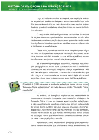 Logo, ao invés de um olhar abrangente, que se propõe a retra-
tar as principais tendências da época, a compreensão histórica mais
fidedigna será construída por meio de um olhar mais próximo e deta-
lhado da grande diversidade de situações vividas, no momento histó-
rico estudado.
O pesquisador precisa dirigir-se mais para análise do embate
de forças e interesses, que interferiam nessas relações sociais, a fim
de descrever uma interpretação do processo, que auxilie na discussão
dos significados históricos, que deram sentido a esses acordos sociais
e viabilizaram a sua efetivação.
Desse modo, quando se considera que o esporte passa a figu-
rar como um dos principais espaços de valorização do corpo na socie-
dade, torna-se mais fácil entender por que a Educação Física escolar
transforma-se, aos poucos, numa iniciação desportiva.
Se a tendência pedagógica esportivista, inspirada nos princí-
pios pedagógicos da escola nova, buscava muito mais o sentido lúdi-
co do esporte para a formação integral da criança, no período de 1945
até 1964 ela figurou muito mais como um discurso acadêmico, que
não chegou a consubstanciar-se em uma metodologia educacional
específica, vivida pelos professores nas aulas de Educação Física.
No entanto, tal divergência explica-se pela necessidade de
marcar que a introdução do esporte, como o conteúdo privilegiado da
Educação Física, ocorreu em resposta a preocupações pedagógicas,
e não especificamente esportivas, mesmo que por um curto período
de tempo. Como, também, para que se possa empregar o termo “pe-
dagogicista”, fazendo referência ao movimento de crise da identidade,
iniciado na década de 80, que marca a introdução das teorias críticas
na Educação Física, que deram início a uma discussão mais profun-
da sobre o seu papel político e social.
Perceba que, sob a influência dos princípios que fundamenta-
vam a vertente tecnicista, que priorizava os meios, em detrimento do
292
HISTÓRIA DA EDUCAÇÃO E DA EDUCAÇÃO FÍSICA
UNIDADE 2 | A HISTÓRIA DO CORPO E DA EDUCAÇÃO FÍSICA
Ghiraldelli Jr (1991) descreve a tendência pedagógica desse período como
“Educação Física pedagogicista”, ao invés da nossa opção, “Educação Física
esportivista”.
 