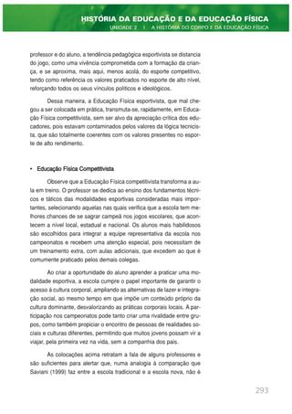professor e do aluno, a tendência pedagógica esportivista se distancia
do jogo, como uma vivência comprometida com a formação da crian-
ça, e se aproxima, mais aqui, menos acolá, do esporte competitivo,
tendo como referência os valores praticados no esporte de alto nível,
reforçando todos os seus vínculos políticos e ideológicos.
Dessa maneira, a Educação Física esportivista, que mal che-
gou a ser colocada em prática, transmuta-se, rapidamente, em Educa-
ção Física competitivista, sem ser alvo da apreciação crítica dos edu-
cadores, pois estavam contaminados pelos valores da lógica tecnicis-
ta, que são totalmente coerentes com os valores presentes no espor-
te de alto rendimento.
• Educação Física Competitivista
Observe que a Educação Física competitivista transforma a au-
la em treino. O professor se dedica ao ensino dos fundamentos técni-
cos e táticos das modalidades esportivas consideradas mais impor-
tantes, selecionando aquelas nas quais verifica que a escola tem me-
lhores chances de se sagrar campeã nos jogos escolares, que acon-
tecem a nível local, estadual e nacional. Os alunos mais habilidosos
são escolhidos para integrar a equipe representativa da escola nos
campeonatos e recebem uma atenção especial, pois necessitam de
um treinamento extra, com aulas adicionais, que excedem ao que é
comumente praticado pelos demais colegas.
Ao criar a oportunidade do aluno aprender a praticar uma mo-
dalidade esportiva, a escola cumpre o papel importante de garantir o
acesso à cultura corporal, ampliando as alternativas de lazer e integra-
ção social, ao mesmo tempo em que impõe um conteúdo próprio da
cultura dominante, desvalorizando as práticas corporais locais. A par-
ticipação nos campeonatos pode tanto criar uma rivalidade entre gru-
pos, como também propiciar o encontro de pessoas de realidades so-
ciais e culturas diferentes, permitindo que muitos jovens possam vir a
viajar, pela primeira vez na vida, sem a companhia dos pais.
As colocações acima retratam a fala de alguns professores e
são suficientes para alertar que, numa analogia à comparação que
Saviani (1999) faz entre a escola tradicional e a escola nova, não é
293
HISTÓRIA DA EDUCAÇÃO E DA EDUCAÇÃO FÍSICA
UNIDADE 2 | A HISTÓRIA DO CORPO E DA EDUCAÇÃO FÍSICA
 