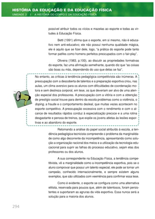 possível atribuir todos os vícios e mazelas ao esporte e todas as vir-
tudes à Educação Física.
Betti (1991) afirma que o esporte, em si mesmo, não é educa-
tivo nem anti-educativo; ele não possui nenhuma qualidade mágica,
ele é aquilo que se fizer dele, logo, “a prática do esporte pode tanto
formar patifes como homens perfeitos preocupados com o fair-play”.
Oliveira (1983, p.100), ao discutir as propriedades formativas
do esporte, faz uma afirmação semelhante, quando diz que “as coisas
são boas ou más, dependendo do uso que delas se faz”.
Retomando a análise do papel social atribuído à escola, a ten-
dência pedagógica tecnicista compreende o problema da marginalida-
de como algo decorrente da incompetência, apresentando como solu-
ção a organização racional dos meios e a utilização da tecnologia edu-
cacional para suprir as falhas do processo educativo, sejam elas dos
professores ou dos alunos.
A sua correspondente na Educação Física, a tendência compe-
titivista, vê a marginalidade como a incompetência esportiva, pois se o
aluno comprovar que possui um talento especial, ele pode se tornar um
campeão, conhecido internacionalmente, e sempre existem alguns
exemplos, que são utilizados com veemência para confirmar essa tese.
Como é evidente, o esporte se configura como uma alternativa
elitista, reservada para poucos que, além de talentosos, foram persis-
tentes e suportaram as agruras da vida esportiva. Essa nunca será a
solução para a maioria dos alunos.
294
HISTÓRIA DA EDUCAÇÃO E DA EDUCAÇÃO FÍSICA
UNIDADE 2 | A HISTÓRIA DO CORPO E DA EDUCAÇÃO FÍSICA
No entanto, as críticas à tendência pedagógica competitivista são inúmeras. A
preocupação com a descoberta de talentos e a preparação esportiva criou, nas
aulas, um clima aversivo para os alunos com dificuldades de coordenação mo-
tora e sem destreza corporal, em tese, os que deveriam ser alvo de uma aten-
ção especial dos professores. A preocupação com a vitória e com a obtenção
de prestígio social trouxe para dentro da escola problemas como a violência, o
doping, a fraude e o comportamento desleal, que muitas vezes acontecem no
esporte competitivo. A preocupação excessiva com o rendimento e com o al-
cance de resultados rápidos conduz à especialização precoce e a uma rotina
desgastante e penosa de treinos, que expõe os jovens atletas às lesões espor-
tivas e ao abandono do esporte.
 