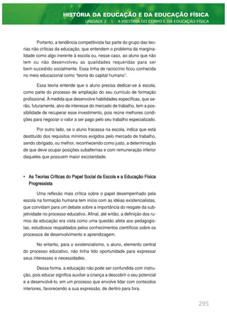 Portanto, a tendência competitivista faz parte do grupo das teo-
rias não críticas da educação, que entendem o problema da margina-
lidade como algo inerente à escola ou, nesse caso, ao aluno que não
tem ou não desenvolveu as qualidades requeridas para ser
bem-sucedido socialmente. Essa linha de raciocínio ficou conhecida
no meio educacional como “teoria do capital humano”.
Essa teoria entende que o aluno precisa dedicar-se à escola,
como parte do processo de ampliação do seu currículo de formação
profissional. À medida que desenvolve habilidades específicas, que se-
rão, futuramente, alvo de interesse do mercado de trabalho, tem a pos-
sibilidade de recuperar esse investimento, pois reúne melhores condi-
ções para negociar o valor a ser pago pelo seu trabalho especializado.
Por outro lado, se o aluno fracassa na escola, indica que está
destituído dos requisitos mínimos exigidos pelo mercado de trabalho,
sendo obrigado, ou melhor, reconhecendo como justo, a determinação
de que deve ocupar posições subalternas e com remuneração inferior
daqueles que possuem maior escolaridade.
• As Teorias Críticas do Papel Social da Escola e a Educação Física
Progressista
Uma reflexão mais crítica sobre o papel desempenhado pela
escola na formação humana tem início com as idéias existencialistas,
que convidam para um debate sobre a importância do resgate da sub-
jetividade no processo educativo. Afinal, até então, a definição dos ru-
mos da educação era vista como uma questão afeta aos pedagogis-
tas, estudiosos respaldados pelos conhecimentos científicos sobre os
processos de desenvolvimento e aprendizagem.
No entanto, para o existencialismo, o aluno, elemento central
do processo educativo, não tinha tido oportunidade para expressar
seus interesses e necessidades.
Dessa forma, a educação não pode ser confundida com instru-
ção, pois educar significa auxiliar a criança a descobrir o seu potencial
e a desenvolvê-lo, em um processo que envolve lidar com conteúdos
interiores, favorecendo a sua expressão, de dentro para fora.
295
HISTÓRIA DA EDUCAÇÃO E DA EDUCAÇÃO FÍSICA
UNIDADE 2 | A HISTÓRIA DO CORPO E DA EDUCAÇÃO FÍSICA
 