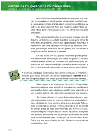Ao contrário das propostas pedagógicas anteriores, que esta-
vam preocupadas em colocar coisas, consideradas importantes pe-
la escola, para dentro da criança, sejam conhecimentos, técnicas ou
padrões de comportamento. Note que investir na subjetividade sig-
nifica educar para a realização pessoal e, em última instância, para
a felicidade.
Uma postura radicalmente a favor do sujeito chega ao ponto de
discutir a verdadeira necessidade da própria escola, pelo menos da
forma como se apresenta. Entende que a padronização do currículo é
incompatível com uma educação voltada para os interesses indivi-
duais, por definição, específicos de cada pessoa, que também tem a
sua própria maneira de estudar a aprender.
Em uma escola com essa postura não existem grandes proble-
mas de disciplina e de motivação, pois nada é obrigatório. O indivíduo
somente aprende quando os conteúdos são significativos para ele,
quando ele está totalmente engajado na realização de um projeto e
tais conhecimentos são necessários para que alcance seus objetivos.
Todos passam a ser professores, dependendo do que sabem
fazer com excelência ou da experiência que adquiriram e estão aptos
a compartilhar. Assim, todos são alunos, pois têm muito a aprender uns
com os outros, sobre a vida e sobre como se relacionar com os outros.
Ao colocar o homem no centro do processo educativo, a es-
cola existencialista entrou em confronto direto com a tendência tecni-
cista, transposta do meio produtivo para dentro da escola. Autores,
como Medina (1987) e Oliveira (1983), deram início a um movimento
de reflexão crítica do papel desempenhado pela Educação Física,
conclamando para o resgate de suas funções educativas, esboçando
uma proposta em sintonia com os princípios já descritos da escola
nova, redimensionados pela contribuição de autores como Paulo
Freire, que, nos seus primeiros escritos, demonstrava uma postura
existencialista cristã.
296
HISTÓRIA DA EDUCAÇÃO E DA EDUCAÇÃO FÍSICA
UNIDADE 2 | A HISTÓRIA DO CORPO E DA EDUCAÇÃO FÍSICA
A tendência pedagógica existencialista deixa como contribuição o importante
alerta de que a escola precisa ter uma atenção especial para o aprender a ser,
pois sem essa preocupação, todo o resto que ela intentar fazer perde o sentido.
 