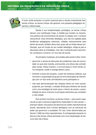Devido à sua fundamentação sociológica, as teorias críticas
deixam uma contribuição ímpar, à medida que revelam os mecanis-
mos políticos de funcionamento da escola na relação com o contexto
sociocultural. Essa dimensão ideológica, que não era captada pelas
tendências pedagógicas anteriores, voltadas exclusivamente para
dentro da escola, também deixa claro quais são os limites dessa con-
tribuição, que em função do seu caráter teleológico, dirige-se para a
discussão sobre as finalidades, mas não é suficiente para instrumen-
tar o professor a construir um novo tipo de escola.
As principais mudanças, provocadas pela escola crítica, foram:
• aproximar a escola da discussão dos problemas reais da comuni-
dade na qual está inserida, promovendo uma leitura das contradi-
ções sociais. Dessa maneira, o currículo passa a incluir temas co-
mo transporte, saúde e ecologia dentre outros;
• fomentar a busca de soluções, a partir de iniciativas coletivas, que
envolvam a organização do grupo em torno de projetos de interven-
ção com um foco tanto reivindicatório como participativo e
• lutar pela democratização das relações dentro do meio escolar,
propondo, por exemplo, a eleição direta para diretores de escola
como uma estratégia de trazer para o interior da escola, a possi-
bilidade do aluno vivenciar os principais elementos que compõem
a vida cidadã.
Num primeiro momento, as teorias críticas — para serem capa-
zes de se opor à estrutura hegemônica implantada no meio escolar —
precisam adotar uma postura de denúncia do caráter reprodutivista da
escola, desvelando seus vínculos ideológicos com as estruturas de
poder que governam a sociedade. Por isso, foram denominadas por
Saviani (1999) de crítico-reprodutivistas. A contraposição presente no
discurso das teorias críticas demanda uma nova interpretação do dis-
curso das não-críticas,
298
HISTÓRIA DA EDUCAÇÃO E DA EDUCAÇÃO FÍSICA
UNIDADE 2 | A HISTÓRIA DO CORPO E DA EDUCAÇÃO FÍSICA
O autor ainda esclarece um ponto essencial para a devida compreensão das
teorias críticas: as teorias críticas não geraram uma proposta pedagógica es-
pecífica e diferenciada.
 