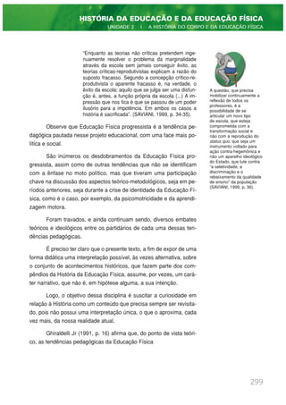 “Enquanto as teorias não críticas pretendem inge-
nuamente resolver o problema da marginalidade
através da escola sem jamais conseguir êxito, as
teorias críticas-reprodutivistas explicam a razão do
suposto fracasso. Segundo a concepção crítico-re-
produtivista o aparente fracasso é, na verdade, o
êxito da escola; aquilo que se julga ser uma disfun-
ção é, antes, a função própria da escola (...) A im-
pressão que nos fica é que se passou de um poder
ilusório para a impotência. Em ambos os casos a
história é sacrificada”. (SAVIANI, 1999, p. 34-35).
Observe que Educação Física progressista é a tendência pe-
dagógica pautada nesse projeto educacional, com uma face mais po-
lítica e social.
São inúmeros os desdobramentos da Educação Física pro-
gressista, assim como de outras tendências que não se identificam
com a ênfase no moto político, mas que tiveram uma participação
chave na discussão dos aspectos teórico-metodológicos, seja em pe-
ríodos anteriores, seja durante a crise de identidade da Educação Fí-
sica, como é o caso, por exemplo, da psicomotricidade e da aprendi-
zagem motora.
Foram travados, e ainda continuam sendo, diversos embates
teóricos e ideológicos entre os partidários de cada uma dessas ten-
dências pedagógicas.
É preciso ter claro que o presente texto, a fim de expor de uma
forma didática uma interpretação possível, às vezes alternativa, sobre
o conjunto de acontecimentos históricos, que fazem parte dos com-
pêndios da História da Educação Física, assume, por vezes, um cará-
ter narrativo, que não é, em hipótese alguma, a sua intenção.
Logo, o objetivo dessa disciplina é suscitar a curiosidade em
relação à História como um conteúdo que precisa sempre ser revisita-
do, pois não possui uma interpretação única, o que o aproxima, cada
vez mais, da nossa realidade atual.
Ghiraldelli Jr (1991, p. 16) afirma que, do ponto de vista teóri-
co, as tendências pedagógicas da Educação Física
299
HISTÓRIA DA EDUCAÇÃO E DA EDUCAÇÃO FÍSICA
UNIDADE 2 | A HISTÓRIA DO CORPO E DA EDUCAÇÃO FÍSICA
A questão, que precisa
mobilizar continuamente a
reflexão de todos os
professores, é a
possibilidade de se
articular um novo tipo
de escola, que esteja
comprometida com a
transformação social e
não com a reprodução do
status quo, que seja um
instrumento voltado para
ação contra-hegemônica e
não um aparelho ideológico
do Estado, que lute contra
“a seletividade, a
discriminação e o
rebaixamento da qualidade
de ensino” da população
(SAVIANI, 1999, p. 36).
 