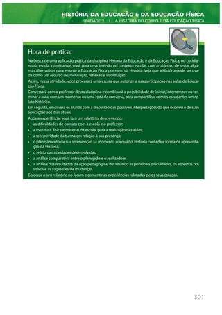 301
HISTÓRIA DA EDUCAÇÃO E DA EDUCAÇÃO FÍSICA
UNIDADE 2 | A HISTÓRIA DO CORPO E DA EDUCAÇÃO FÍSICA
Hora de praticar
Na busca de uma aplicação prática da disciplina História da Educação e da Educação Física, no cotidia-
no da escola, convidamos você para uma imersão no contexto escolar, com o objetivo de testar algu-
mas alternativas para ensinar a Educação Física por meio da História. Veja que a História pode ser usa-
da como um recurso de: motivação, reflexão e informação.
Assim, nessa atividade, você procurará uma escola que autorize a sua participação nas aulas de Educa-
ção Física.
Conversará com o professor dessa disciplina e combinará a possibilidade de iniciar, interromper ou ter-
minar a aula, com um momento ou uma roda de conversa, para compartilhar com os estudantes um re-
lato histórico.
Em seguida, envolverá os alunos com a discussão das possíveis interpretações do que ocorreu e de suas
aplicações aos dias atuais.
Após a experiência, você fará um relatório, descrevendo:
• as dificuldades de contato com a escola e o professor;
• a estrutura, física e material da escola, para a realização das aulas;
• a receptividade da turma em relação à sua presença;
• o planejamento da sua intervenção — momento adequado, História contada e forma de apresenta-
ção da História;
• o relato das atividades desenvolvidas;
• a análise comparativa entre o planejado e o realizado e
• a análise dos resultados da ação pedagógica, detalhando as principais dificuldades, os aspectos po-
sitivos e as sugestões de mudanças.
Coloque o seu relatório no fórum e comente as experiências relatadas pelos seus colegas.
 