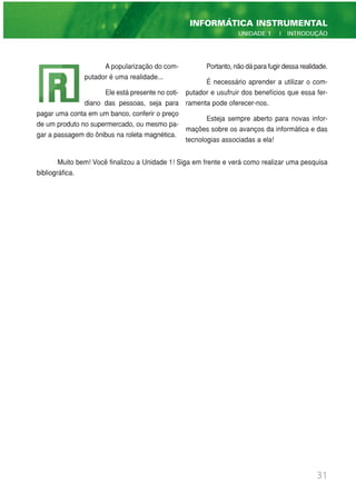 A popularização do com-
putador é uma realidade...
Ele está presente no coti-
diano das pessoas, seja para
pagar uma conta em um banco, conferir o preço
de um produto no supermercado, ou mesmo pa-
gar a passagem do ônibus na roleta magnética.
Portanto, não dá para fugir dessa realidade.
É necessário aprender a utilizar o com-
putador e usufruir dos benefícios que essa fer-
ramenta pode oferecer-nos.
Esteja sempre aberto para novas infor-
mações sobre os avanços da informática e das
tecnologias associadas a ela!
Muito bem! Você finalizou a Unidade 1! Siga em frente e verá como realizar uma pesquisa
bibliográfica.
31
INFORMÁTICA INSTRUMENTAL
UNIDADE 1 | INTRODUÇÃO
 