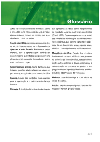 303
Alma. Na concepção idealista de Platão, a alma
é entendida como inteligência, ou seja, a instân-
cia que coloca o homem em contato com a es-
sência das coisas: as idéias.
Escola pragmática.A proposta pedagógica des-
sa escola organiza-se em torno do conceito de
aprender a fazer, fazendo. Reconhece, dessa
maneira, que a aprendizagem beneficia-se
quando recorre a atividades que possuem uma
dimensão mais concreta, tornando-se, assim,
mais próxima do corpo.
Epistemologia da Ciência. Ramo da filosofia que
trata das questões relacionadas com a origem e o
processo de produção do conhecimento científico.
Eugenia. Estudo das condições mais propícias
para a reprodução e o melhoramento da raça
humana.
Ideologia. Estratégia discursiva de dominação,
que apresenta as idéias como independentes
da realidade social na qual foram construídas
(Chauí, 1980). Essa concepção esconde as raí-
zes contextuais da ideologia, assumindo um ca-
ráter prescritivo, que legitima o projeto de socie-
dade de um determinado grupo, e passa a con-
siderá-la como algo inerente à cultura humana.
Metodologia científica. Estudo dos princípios
fundamentais de como a Ciência deve proceder
na produção de conhecimentos, estabelecendo,
dentre outros critérios, a dúvida sistemática; a
decomposição do problema em partes; o em-
prego do método hipotético-dedutivo e a neces-
sidade de observação e de verificação.
Maiêutica. Arte de interrogar e fazer nascer as
idéias (Sócrates).
Paidéia. Expressão que significa: ideal de for-
mação do homem grego (Platão).
Glossário
 