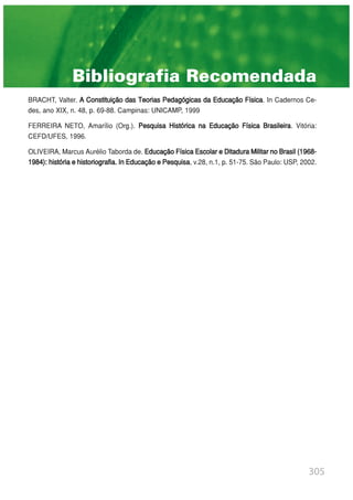 305
Bibliografia Recomendada
BRACHT, Valter. A Constituição das Teorias Pedagógicas da Educação Física. In Cadernos Ce-
des, ano XIX, n. 48, p. 69-88. Campinas: UNICAMP, 1999
FERREIRA NETO, Amarílio (Org.). Pesquisa Histórica na Educação Física Brasileira. Vitória:
CEFD/UFES, 1996.
OLIVEIRA, Marcus Aurélio Taborda de. EducaçãoFísicaEscolareDitaduraMilitarnoBrasil(1968-
1984): históriaehistoriografia.InEducaçãoePesquisa, v.28, n.1, p. 51-75. São Paulo: USP, 2002.
 