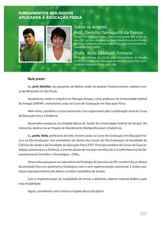 309
Sobre os autores
Prof. Demilto Yamaguchi da Pureza
Mestre em Educação Física, pela Universidade São Judas Ta-
deu (SP), na linha de pesquisa Bases Biodinâmicas da Ativida-
de Física. Graduado em Educação Física, pela Universidade Es-
tadual do Pará (UEPA).
Profa. Keila Elizabeth Fontana
Ph.D. em Ciências da Saúde, pela Universidade de Brasília
(UnB). Especialista em Fisiologia do Exercício, pela UnB. Licen-
ciada em Educação Física, pela UnB.
Muito prazer!
Eu, prof. Demilto, sou paraense, de Belém, onde me graduei. Posteriormente, realizei o cur-
so de Mestrado em São Paulo.
Atualmente, resido e trabalho em Macapá, Amapá, como professor da Universidade Federal
do Amapá (UNIFAP), ministrando aulas no Curso de Graduação em Educação Física.
Além disso, coordeno o curso presencial e sou responsável pela coordenação local do Curso
de Educação Física a Distância.
Desenvolvo pesquisas na Unidade Básica de Saúde da Universidade Federal do Amapá. No
momento, dedico-me ao Projeto de Atendimento Multiprofissional a Diabéticos.
Eu, profa. Keila, professora da UnB, ministro aulas no Curso de Graduação em Educação Físi-
ca e na Pós-Graduação. Sou orientadora de alunos dos Cursos de Pós-Graduação da Faculdade de
Ciências da Saúde e da Faculdade de Educação Física (FEF). Participo também de Cursos de Especia-
lização, presenciais e a distância, e oriento alunos de iniciação científica do Conselho Nacional de De-
senvolvimento Científico e Tecnológico - CNPq.
Desenvolvo pesquisas no Laboratório de Fisiologia do Exercício da FEF, envolvendo os efeitos
da atividade física em parâmetros fisiológicos com e sem suplementação nutricional. E realizo ava-
liação ergoespirométrica de atletas e análise metabólica de lactato.
Com a implementação da modalidade de ensino a distância, elaboro material didático para
essa modalidade.
Agora, convidamos você a iniciar o trajeto dessa disciplina!
FUNDAMENTOS BIOLÓGICOS
APLICADOS À EDUCAÇÃO FÍSICA
 