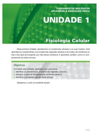Fisiologia Celular
UNIDADE 1
313
Nesta primeira Unidade, abordaremos os constituintes celulares e as suas funções. Você
aprenderá as características e as funções das organelas celulares e do núcleo, da membrana ce-
lular e dos tipos de transporte, por meio dessa membrana. E aprenderá, também, como é o com-
portamento da célula nervosa.
Desejamos a você um excelente estudo!
FUNDAMENTOS BIOLÓGICOS
APLICADOS À EDUCAÇÃO FÍSICA
Objetivos
Ao finalizar esta Unidade, esperamos que você possa:
identificar as características e funções das organelas celulares;
distinguir os tipos de transporte pela membrana celular e
identificar o comportamento da célula nervosa.
 