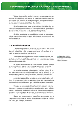 Todo o desempenho celular — como a síntese de proteínas,
enzimas, hormônios etc. — deve-se ao DNA (ácido desoxirribonucléi-
co) nuclear que, por meio do RNA (mensageiro, transportador e ribos-
somal), determina as características das células.
Uma última estrutura, observada no interior do núcleo, é o nu-
cléolo — uma pequena massa, cuja função parece estar ligada à pro-
dução de RNA ribossomal, envolvido na síntese protéica.
O núcleo possui duas funções básicas: regular as reações quí-
micas, que ocorrem dentro da célula, e armazenar as informações ge-
néticas da célula.
1.4 Membrana Celular
A membrana plasmática, ou celular, separa o meio intracelular
do meio extracelular e é a principal responsável pelo controle da en-
trada e da saída de substâncias da célula.
Trata-se de uma delgada película de 5 nm de espessura, com-
posta por uma bicamada lipídica, contínua, com proteínas inseridas ou
aderidas à sua superfície.
Os lipídios mostram as suas faces polares, voltadas para as
camadas protéicas. São constituídos de fosfolipídios e colesterol.
As camadas protéicas, voltadas para o interior e exterior da cé-
lula, são constituídas de proteínas globulares, que se projetam na ca-
mada lipídica, podendo, em alguns pontos, atravessá-la totalmente.
A membrana plasmática participa de numerosas funções celu-
lares. Entre elas, essa membrana é responsável pela manutenção da
constância do meio intracelular, que é diferente do meio extracelular.
Para que as camadas protéicas funcionem, cresçam e se mul-
tipliquem, é necessário que as substâncias adequadas sejam selecio-
nadas e transferidas para dentro da célula, e as substâncias desne-
cessárias sejam impedidas de penetrar, ou eliminadas do citoplasma.
Graças aos seus receptores específicos, a membrana tem a
capacidade de reconhecer outras células e diversos tipos de molécu-
las, como, por exemplo, hormônios.
319
FUNDAMENTOS BIOLÓGICOS APLICADOS À EDUCAÇÃO FÍSICA
UNIDADE 1 | FISIOLOGIA CELULAR
nm (nanometro). Vale um
miolionésimo de milímetro,
ou 1 x 10-9
m
(WIKIPÉDIA, 2007).
 