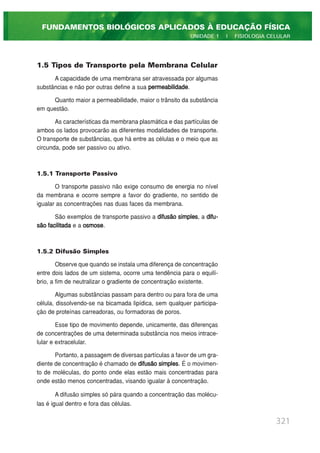 1.5 Tipos de Transporte pela Membrana Celular
A capacidade de uma membrana ser atravessada por algumas
substâncias e não por outras define a sua permeabilidade.
Quanto maior a permeabilidade, maior o trânsito da substância
em questão.
As características da membrana plasmática e das partículas de
ambos os lados provocarão as diferentes modalidades de transporte.
O transporte de substâncias, que há entre as células e o meio que as
circunda, pode ser passivo ou ativo.
1.5.1 Transporte Passivo
O transporte passivo não exige consumo de energia no nível
da membrana e ocorre sempre a favor do gradiente, no sentido de
igualar as concentrações nas duas faces da membrana.
São exemplos de transporte passivo a difusão simples, a difu-
são facilitada e a osmose.
1.5.2 Difusão Simples
Observe que quando se instala uma diferença de concentração
entre dois lados de um sistema, ocorre uma tendência para o equilí-
brio, a fim de neutralizar o gradiente de concentração existente.
Algumas substâncias passam para dentro ou para fora de uma
célula, dissolvendo-se na bicamada lipídica, sem qualquer participa-
ção de proteínas carreadoras, ou formadoras de poros.
Esse tipo de movimento depende, unicamente, das diferenças
de concentrações de uma determinada substância nos meios intrace-
lular e extracelular.
Portanto, a passagem de diversas partículas a favor de um gra-
diente de concentração é chamado de difusão simples. É o movimen-
to de moléculas, do ponto onde elas estão mais concentradas para
onde estão menos concentradas, visando igualar à concentração.
A difusão simples só pára quando a concentração das molécu-
las é igual dentro e fora das células.
321
FUNDAMENTOS BIOLÓGICOS APLICADOS À EDUCAÇÃO FÍSICA
UNIDADE 1 | FISIOLOGIA CELULAR
 