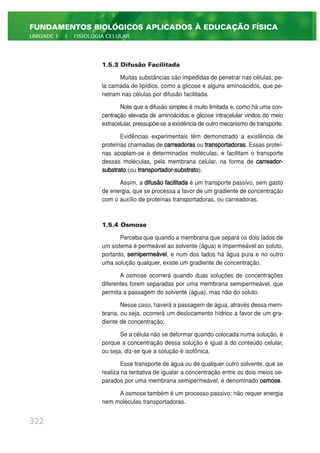 1.5.3 Difusão Facilitada
Muitas substâncias são impedidas de penetrar nas células, pe-
la camada de lipídios, como a glicose e alguns aminoácidos, que pe-
netram nas células por difusão facilitada.
Note que a difusão simples é muito limitada e, como há uma con-
centração elevada de aminoácidos e glicose intracelular vindos do meio
extracelular, pressupõe-se a existência de outro mecanismo de transporte.
Evidências experimentais têm demonstrado a existência de
proteínas chamadas de carreadoras ou transportadoras. Essas proteí-
nas acoplam-se a determinadas moléculas, e facilitam o transporte
dessas moléculas, pela membrana celular, na forma de carreador-
substrato (ou transportador-substrato).
Assim, a difusão facilitada é um transporte passivo, sem gasto
de energia, que se processa a favor de um gradiente de concentração
com o auxílio de proteínas transportadoras, ou carreadoras.
1.5.4 Osmose
Perceba que quando a membrana que separa os dois lados de
um sistema é permeável ao solvente (água) e impermeável ao soluto,
portanto, semipermeável, e num dos lados há água pura e no outro
uma solução qualquer, existe um gradiente de concentração.
A osmose ocorrerá quando duas soluções de concentrações
diferentes forem separadas por uma membrana semipermeável, que
permita a passagem do solvente (água), mas não do soluto.
Nesse caso, haverá a passagem de água, através dessa mem-
brana, ou seja, ocorrerá um deslocamento hídrico a favor de um gra-
diente de concentração.
Se a célula não se deformar quando colocada numa solução, é
porque a concentração dessa solução é igual à do conteúdo celular,
ou seja, diz-se que a solução é isotônica.
Esse transporte de água ou de qualquer outro solvente, que se
realiza na tentativa de igualar a concentração entre os dois meios se-
parados por uma membrana semipermeável, é denominado osmose.
A osmose também é um processo passivo: não requer energia
nem moléculas transportadoras.
322
FUNDAMENTOS BIOLÓGICOS APLICADOS À EDUCAÇÃO FÍSICA
UNIDADE 1 | FISIOLOGIA CELULAR
 