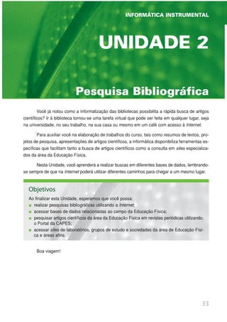 33
INFORMÁTICA INSTRUMENTAL
UNIDADE 1 | GINÁSTICA ESCOLAR E SUAS POSSIBILIDADES PEDAGÓGICAS
Pesquisa Bibliográfica
UNIDADE 2
Você já notou como a informatização das bibliotecas possibilita a rápida busca de artigos
científicos? Ir à biblioteca tornou-se uma tarefa virtual que pode ser feita em qualquer lugar, seja
na universidade, no seu trabalho, na sua casa ou mesmo em um café com acesso à Internet.
Para auxiliar você na elaboração de trabalhos do curso, tais como resumos de textos, pro-
jetos de pesquisa, apresentações de artigos científicos, a informática disponibiliza ferramentas es-
pecíficas que facilitam tanto a busca de artigos científicos como a consulta em sites especializa-
dos da área da Educação Física.
Nesta Unidade, você aprenderá a realizar buscas em diferentes bases de dados, lembrando-
se sempre de que na Internet poderá utilizar diferentes caminhos para chegar a um mesmo lugar.
Boa viagem!
Objetivos
Ao finalizar esta Unidade, esperamos que você possa:
realizar pesquisas bibliográficas utilizando a Internet;
acessar bases de dados relacionadas ao campo da Educação Física;
pesquisar artigos científicos da área da Educação Física em revistas periódicas utilizando,
o Portal da CAPES;
acessar sites de laboratórios, grupos de estudo e sociedades da área de Educação Físi-
ca e áreas afins.
INFORMÁTICA INSTRUMENTAL
 