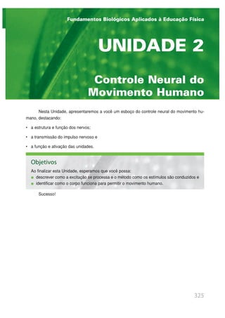 Nesta Unidade, apresentaremos a você um esboço do controle neural do movimento hu-
mano, destacando:
• a estrutura e função dos nervos;
• a transmissão do impulso nervoso e
• a função e ativação das unidades.
Sucesso!
325
Controle Neural do
Movimento Humano
UNIDADE 2
Fundamentos Biológicos Aplicados à Educação Física
Objetivos
Ao finalizar esta Unidade, esperamos que você possa:
descrever como a excitação se processa e o método como os estímulos são conduzidos e
identificar como o corpo funciona para permitir o movimento humano.
 
