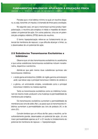 Perceba que o nível elétrico mínimo no qual um neurônio dispa-
ra, ou seja, transmite um impulso, é chamado de limiar para a excitação.
No segundo caso, em que o transmissor químico produz hiper-
polarização, o neurônio pós-sináptico é inibido e impedido de desen-
cadear um potencial de ação. Em outras palavras, criou-se um poten-
cial pós-sináptico inibitório (PPSI) dentro do neurônio.
O termo hiperpolarização refere-se ao fortalecimento do po-
tencial da membrana de repouso, o que dificulta alcançar o limiar, ou
o desencadear de um potencial de ação.
2.5 Substâncias Transmissoras Excitatórias e
Inibitórias
Observe que um dos transmissores excitatórios é a acetilcolina
e que outras substâncias transmissoras excitatórias incluem noradre-
nalina, dopamina e serotonina.
Admite-se que pelo menos duas substâncias químicas são
transmissores inibitórios:
• o ácido gama-aminobutírico (GABA, do inglês gamma-aminobutyric
acid), que talvez seja o principal transmissor inibitório do cérebro e
• a glicina, um aminoácido simples, considerado como o principal
transmissor inibitório na medula espinhal.
Tanto os transmissores excitatórios como os inibitórios funcio-
nam do mesmo modo: produzem uma mudança na permeabilidade da
membrana pós-sináptica.
Os transmissores excitatórios aumentam a permeabilidade da
membrana aos íons de sódio (Na+
), ao passo que os transmissores ini-
bitórios aumentam a permeabilidade aos íons de potássio (K+
) e de
cloro (Cl-
).
Convém lembrar que um influxo de Na+
para o neurônio, se for
suficientemente grande, desencadeia um potencial de ação. Já uma
maior permeabilidade apenas ao K+
e Cl-
resulta no fortalecimento do
potencial de membrana de repouso — hiperpolarização.
331
FUNDAMENTOS BIOLÓGICOS APLICADOS À EDUCAÇÃO FÍSICA
UNIDADE 2 | CONTROLE NEURAL DO MOVIMENTO HUMANO
 