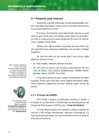 2.1 Pesquisa pela Internet
Atualmente, a grande maioria das revistas especializadas, tam-
bém chamadas de periódicos, possui tanto a sua versão escrita como
a sua versão eletrônica (on-line).
Para fazer uma pesquisa sobre determinado assunto, se você
sabe em qual revista está o que deseja, pode ir direto ao seu endere-
ço (site) ou então procurá-la pelos programas de busca na Internet,
como o Google, Yahoo, Cade.
Observe que alguns desses programas possuem filtros que
são específicos para pesquisas acadêmicas. Por exemplo: o Google
Acadêmico.
Se você não sabe em que revista está o que procura, pode
pesquisar de duas formas:
• do modo simples, utilizando palavras chaves e
• de uma forma um pouco mais complexa, pela pesquisa em uma
base de dados, como SciELO, BioMedCentral, PubMed Central,
Springer, Wilson, PePSIC, Ovid, IEEE.
É importante lembrar de que o acesso a essas bases de dados
é gratuito. Porém, para você obter o texto integral será preciso cadas-
trar-se mediante o pagamento de taxas, obtendo, assim, senhas de
acesso.
2.1.1 O Portal da CAPES
Para facilitar o acesso às publicações científicas e ampliar a
produção do conhecimento, a Coordenação de Aperfeiçoamento de
Pessoal de Nível Superior (CAPES) criou o Portal de Periódicos.
O Portal oferece acesso livre e gratuito a artigos completos de
mais de 11.000 revistas internacionais, nacionais e estrangeiras, e a
mais de 90 bases de dados com resumos de documentos de todas as
áreas do conhecimento.
34
INFORMÁTICA INSTRUMENTAL
UNIDADE 2 | PESQUISA BIBLIOGRÁFICA
Base de dados. Biblioteca
virtual onde vários
periódicos estão indexados
e o usuário pode realizar
uma busca simultânea em
todos os periódicos ou
mesmo optar por selecionar
o periódicos de interesse.
Para acessar o portal
da CAPES basta
digitar o endereço
www.periodicos.capes.gov.br
ou utilizar o link existente no
site da Biblioteca Central da
UnB: www.bce.unb.br.
 