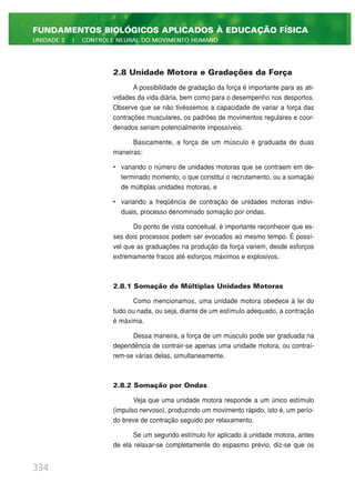2.8 Unidade Motora e Gradações da Força
A possibilidade de gradação da força é importante para as ati-
vidades da vida diária, bem como para o desempenho nos desportos.
Observe que se não tivéssemos a capacidade de variar a força das
contrações musculares, os padrões de movimentos regulares e coor-
denados seriam potencialmente impossíveis.
Basicamente, a força de um músculo é graduada de duas
maneiras:
• variando o número de unidades motoras que se contraem em de-
terminado momento, o que constitui o recrutamento, ou a somação
de múltiplas unidades motoras, e
• variando a freqüência de contração de unidades motoras indivi-
duais, processo denominado somação por ondas.
Do ponto de vista conceitual, é importante reconhecer que es-
ses dois processos podem ser evocados ao mesmo tempo. É possí-
vel que as graduações na produção da força variem, desde esforços
extremamente fracos até esforços máximos e explosivos.
2.8.1 Somação de Múltiplas Unidades Motoras
Como mencionamos, uma unidade motora obedece à lei do
tudo ou nada, ou seja, diante de um estímulo adequado, a contração
é máxima.
Dessa maneira, a força de um músculo pode ser graduada na
dependência de contrair-se apenas uma unidade motora, ou contraí-
rem-se várias delas, simultaneamente.
2.8.2 Somação por Ondas
Veja que uma unidade motora responde a um único estímulo
(impulso nervoso), produzindo um movimento rápido, isto é, um perío-
do breve de contração seguido por relaxamento.
Se um segundo estímulo for aplicado à unidade motora, antes
de ela relaxar-se completamente do espasmo prévio, diz-se que os
334
FUNDAMENTOS BIOLÓGICOS APLICADOS À EDUCAÇÃO FÍSICA
UNIDADE 2 | CONTROLE NEURAL DO MOVIMENTO HUMANO
 