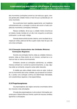 dois movimentos (contrações) somam-se, de modo que, agora, a ten-
são gerada pela unidade motora é maior do que a produzida por um
único movimento.
Se os estímulos forem repetidos regularmente, com freqüência
suficientemente alta, a somação é continua até ocorrer a fusão com-
pleta dos movimentos (contrações) individuais.
Nessas condições, diz-se que a unidade motora encontra-se
em tetania: tensão mantida em um alto nível, enquanto os estímulos
continuarem, ou até surgir a fadiga.
A tensão desenvolvida durante a tetania, como resultado da so-
mação por ondas, pode ser de três a quatro vezes maior do que a de
uma única contração.
2.8.3 Somação Assincrônica das Unidades Motoras:
Contrações Regulares
Durante uma contração máxima, todas as unidades motoras e,
portanto, todas as fibras dentro de um músculo, contraem-se e so-
mam-se mais ou menos sincronicamente.
Entretanto, durante as contrações submáximas, as unidades
motoras contraem-se e somam-se assincronicamente, ou seja, algu-
mas estão se contraindo, enquanto outras estão relaxando.
À medida que cada unidade motora entra em ação, funde-se
com os movimentos das outras unidades, que já estavam se contrain-
do, e produz uma contração contínua de determinada intensidade,
com características regulares e não-espasmódicas.
2.9 Proprioceptores
Os proprioceptores são órgãos sensoriais encontrados dentro
dos músculos e das articulações.
A função dos proprioceptores é a de conduzir informações sen-
soriais para o Sistema Nervoso Central, a partir de músculos; tendões;
ligamentos e articulações.
335
FUNDAMENTOS BIOLÓGICOS APLICADOS À EDUCAÇÃO FÍSICA
UNIDADE 2 | CONTROLE NEURAL DO MOVIMENTO HUMANO
 
