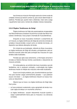 Isso fornece ao músculo informação acerca do número exato de
unidades motoras que devem contrair-se, para vencer determinada re-
sistência. Perceba que, quanto maior a distensão, maior será a carga
e igualmente maior será o número de unidades motoras necessárias.
2.9.2 Órgãos Tendinosos de Golgi
Órgãos tendinosos de Golgi são proprioceptores encapsulados
nas fibras tendinosas e localizam-se próximos à junção das fibras mus-
culares e tendinosas. Essa junção é chamada de musculotendinosa.
Enquanto os fusos musculares monitoram o comprimento de
um músculo, os órgãos tendinosos de Golgi são sensíveis à tensão do
complexo músculo-tendão e atuam como um aferidor de tensão, um
dispositivo que detecta alterações de tensão.
Em virtude da sua localização, referente às fibras musculares,
os órgãos tendinosos de Golgi são ativados, principalmente, pelo es-
tiramento exercido sobre eles pela contração dos músculos em cujos
tendões estão localizados.
Perceba que após esse estiramento, a informação sensorial é
enviada ao Sistema Nervoso Central, acarretando o relaxamento do
músculo contraído.
Em outras palavras, ao contrário dos fusos musculares, que são
facilitatórios, isto é, produzem contração, a estimulação dos órgãos
tendinosos resulta na inibição dos músculos onde estão localizados.
Essa é uma função protetora, pois, durante tentativas que faze-
mos para levantar cargas extremamente pesadas — que poderiam
causar uma lesão —, os órgãos tendinosos induzem os nossos mús-
culos ao relaxamento.
Observe que os fusos e os órgãos tendinosos de Golgi traba-
lham juntos:
• os fusos produzem exatamente o grau apropriado de tensão mus-
cular capaz de efetuar um movimento uniforme e
• os órgãos tendinosos causam relaxamento muscular quando a
carga é potencialmente lesiva para os músculos e as estruturas
correlatas.
337
FUNDAMENTOS BIOLÓGICOS APLICADOS À EDUCAÇÃO FÍSICA
UNIDADE 2 | CONTROLE NEURAL DO MOVIMENTO HUMANO
 