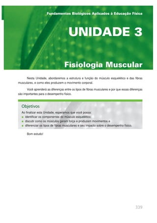 339
Nesta Unidade, abordaremos a estrutura e função do músculo esquelético e das fibras
musculares, e como eles produzem o movimento corporal.
Você aprenderá as diferenças entre os tipos de fibras musculares e por que essas diferenças
são importantes para o desempenho físico.
Bom estudo!
Fisiologia Muscular
UNIDADE 3
Fundamentos Biológicos Aplicados à Educação Física
Objetivos
Ao finalizar esta Unidade, esperamos que você possa:
identificar os componentes do músculo esquelético;
discutir como os músculos geram força e produzem movimentos e
diferenciar os tipos de fibras musculares e seu impacto sobre o desempenho físico.
 