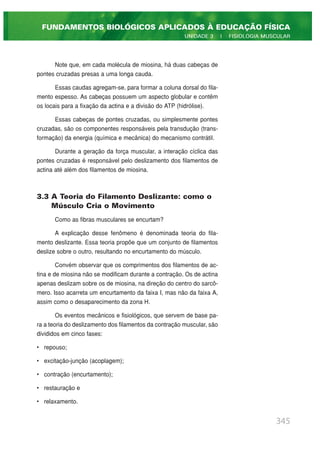 Note que, em cada molécula de miosina, há duas cabeças de
pontes cruzadas presas a uma longa cauda.
Essas caudas agregam-se, para formar a coluna dorsal do fila-
mento espesso. As cabeças possuem um aspecto globular e contêm
os locais para a fixação da actina e a divisão do ATP (hidrólise).
Essas cabeças de pontes cruzadas, ou simplesmente pontes
cruzadas, são os componentes responsáveis pela transdução (trans-
formação) da energia (química e mecânica) do mecanismo contrátil.
Durante a geração da força muscular, a interação cíclica das
pontes cruzadas é responsável pelo deslizamento dos filamentos de
actina até além dos filamentos de miosina.
3.3 A Teoria do Filamento Deslizante: como o
Músculo Cria o Movimento
Como as fibras musculares se encurtam?
A explicação desse fenômeno é denominada teoria do fila-
mento deslizante. Essa teoria propõe que um conjunto de filamentos
deslize sobre o outro, resultando no encurtamento do músculo.
Convém observar que os comprimentos dos filamentos de ac-
tina e de miosina não se modificam durante a contração. Os de actina
apenas deslizam sobre os de miosina, na direção do centro do sarcô-
mero. Isso acarreta um encurtamento da faixa I, mas não da faixa A,
assim como o desaparecimento da zona H.
Os eventos mecânicos e fisiológicos, que servem de base pa-
ra a teoria do deslizamento dos filamentos da contração muscular, são
divididos em cinco fases:
• repouso;
• excitação-junção (acoplagem);
• contração (encurtamento);
• restauração e
• relaxamento.
345
FUNDAMENTOS BIOLÓGICOS APLICADOS À EDUCAÇÃO FÍSICA
UNIDADE 3 | FISIOLOGIA MUSCULAR
 