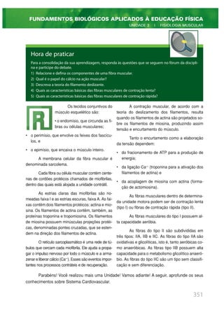 351
FUNDAMENTOS BIOLÓGICOS APLICADOS À EDUCAÇÃO FÍSICA
UNIDADE 3 | FISIOLOGIA MUSCULAR
Hora de praticar
Para a consolidação da sua aprendizagem, responda às questões que se seguem no fórum da discipli-
na e participe do debate.
1) Relacione e defina os componentes de uma fibra muscular.
2) Qual é o papel do cálcio na ação muscular?
3) Descreva a teoria do filamento deslizante.
4) Quais as características básicas das fibras musculares de contração lenta?
5) Quais as características básicas das fibras musculares de contração rápida?
Os tecidos conjuntivos do
músculo esquelético são:
• o endomísio, que circunda as fi-
bras ou células musculares;
• o perimísio, que envolve os feixes dos fascícu-
los, e
• o epimísio, que encaixa o músculo inteiro.
A membrana celular da fibra muscular é
denominada sarcolema.
Cada fibra ou célula muscular contém cente-
nas de cordões protéicos chamados de miofibrilas,
dentro das quais está alojada a unidade contrátil.
As estrias claras das miofibrilas são no-
meadas faixa I e as estrias escuras, faixa A. As fai-
xas contêm dois filamentos protéicos: actina e mio-
sina. Os filamentos de actina contêm, também, as
proteínas troponina e tropomiosina. Os filamentos
de miosina possuem minúsculas projeções protéi-
cas, denominadas pontes cruzadas, que se esten-
dem na direção dos filamentos de actina.
O retículo sarcoplasmático é uma rede de tú-
bulos que cercam cada miofibrila. Ele ajuda a propa-
gar o impulso nervoso por todo o músculo e a arma-
zenar e liberar cálcio (Ca++
). Esses são eventos impor-
tantes nos processos contráteis e de recuperação.
A contração muscular, de acordo com a
teoria do deslizamento dos filamentos, resulta
quando os filamentos de actina são projetados so-
bre os filamentos de miosina, produzindo assim
tensão e encurtamento do músculo.
Tanto o encurtamento como a elaboração
da tensão dependem:
• do fracionamento de ATP para a produção de
energia;
• da ligação Ca++
(troponina para a ativação dos
filamentos de actina) e
• da acoplagem de miosina com actina (forma-
ção de actomiosina).
As fibras musculares dentro de determina-
da unidade motora podem ser de contração lenta
(tipo I) ou fibras de contração rápida (tipo II).
As fibras musculares do tipo I possuem al-
ta capacidade aeróbia.
As fibras do tipo II são subdivididas em
três tipos: IIA, IIB e IIC. As fibras do tipo IIA são
oxidativas e glicolíticas, isto é, tanto aeróbicas co-
mo anaeróbicas. As fibras tipo IIB possuem alta
capacidade para o metabolismo glicolítico anaeró-
bio. As fibras do tipo IIC são um tipo sem classifi-
cação e sem diferenciação.
Parabéns! Você realizou mais uma Unidade! Vamos adiante! A seguir, aprofunde os seus
conhecimentos sobre Sistema Cardiovascular.
 