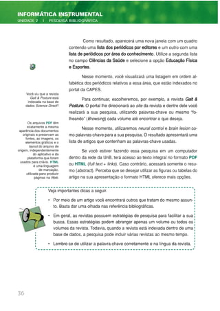 Como resultado, aparecerá uma nova janela com um quadro
contendo uma lista dos periódicos por editores e um outro com uma
lista de periódicos por área do conhecimento. Utilize a segunda lista
no campo Ciências da Saúde e selecione a opção Educação Física
e Esportes.
Nesse momento, você visualizará uma listagem em ordem al-
fabética dos periódicos relativos a essa área, que estão indexados no
portal da CAPES.
Para continuar, escolheremos, por exemplo, a revista Gait &
Posture. O portal lhe direcionará ao site da revista e dentro dele você
realizará a sua pesquisa, utilizando palavras-chave ou mesmo “fo-
lheando” (Browsing) cada volume até encontrar o que deseja.
Nesse momento, utilizaremos neural control e brain lesion co-
mo palavras-chave para a sua pesquisa. O resultado apresentará uma
lista de artigos que contenham as palavras-chave usadas.
Se você estiver fazendo essa pesquisa em um computador
dentro da rede da UnB, terá acesso ao texto integral no formato PDF
ou HTML (full text + links). Caso contrário, acessará somente o resu-
mo (abstract). Perceba que se desejar utilizar as figuras ou tabelas do
artigo na sua apresentação o formato HTML oferece mais opções.
36
INFORMÁTICA INSTRUMENTAL
UNIDADE 2 | PESQUISA BIBLIOGRÁFICA
Você viu que a revista
Gait & Posture está
indexada na base de
dados Science Direct?
Os arquivos PDF têm
exatamente a mesma
aparência dos documentos
originais e preservam as
fontes, as imagens, os
elementos gráficos e o
layout do arquivo de
origem, independentemente
do aplicativo e da
plataforma que foram
usados para criá-lo. HTML
é uma linguagem
de marcação,
utilizada para produzir
páginas na Web.
Veja importantes dicas a seguir.
• Por meio de um artigo você encontrará outros que tratam do mesmo assun-
to. Basta dar uma olhada nas referência bibliográficas.
• Em geral, as revistas possuem estratégias de pesquisa para facilitar a sua
busca. Essas estratégias podem abranger apenas um volume ou todos os
volumes da revista. Todavia, quando a revista está indexada dentro de uma
base de dados, a pesquisa pode incluir várias revistas ao mesmo tempo.
• Lembre-se de utilizar a palavra-chave corretamente e na língua da revista.
 