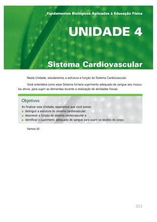 Nesta Unidade, estudaremos a estrutura e função do Sistema Cardiovascular.
Você entenderá como esse Sistema fornece suprimento adequado de sangue aos múscu-
los ativos, para suprir as demandas durante a realização de atividades físicas.
Vamos lá!
353
Sistema Cardiovascular
UNIDADE 4
Fundamentos Biológicos Aplicados à Educação Física
Objetivos
Ao finalizar esta Unidade, esperamos que você possa:
distinguir a estrutura do sistema cardiovascular;
descrever a função do sistema cardiovascular e
identificar o suprimento adequado de sangue para suprir os tecidos do corpo.
 