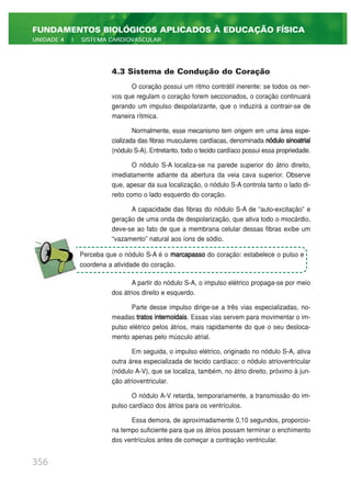 4.3 Sistema de Condução do Coração
O coração possui um ritmo contrátil inerente: se todos os ner-
vos que regulam o coração forem seccionados, o coração continuará
gerando um impulso despolarizante, que o induzirá a contrair-se de
maneira rítmica.
Normalmente, esse mecanismo tem origem em uma área espe-
cializada das fibras musculares cardíacas, denominada nódulo sinoatrial
(nódulo S-A). Entretanto, todo o tecido cardíaco possui essa propriedade.
O nódulo S-A localiza-se na parede superior do átrio direito,
imediatamente adiante da abertura da veia cava superior. Observe
que, apesar da sua localização, o nódulo S-A controla tanto o lado di-
reito como o lado esquerdo do coração.
A capacidade das fibras do nódulo S-A de “auto-excitação” e
geração de uma onda de despolarização, que ativa todo o miocárdio,
deve-se ao fato de que a membrana celular dessas fibras exibe um
“vazamento” natural aos íons de sódio.
A partir do nódulo S-A, o impulso elétrico propaga-se por meio
dos átrios direito e esquerdo.
Parte desse impulso dirige-se a três vias especializadas, no-
meadas tratos internoidais. Essas vias servem para movimentar o im-
pulso elétrico pelos átrios, mais rapidamente do que o seu desloca-
mento apenas pelo músculo atrial.
Em seguida, o impulso elétrico, originado no nódulo S-A, ativa
outra área especializada de tecido cardíaco: o nódulo atrioventricular
(nódulo A-V), que se localiza, também, no átrio direito, próximo à jun-
ção atrioventricular.
O nódulo A-V retarda, temporariamente, a transmissão do im-
pulso cardíaco dos átrios para os ventrículos.
Essa demora, de aproximadamente 0,10 segundos, proporcio-
na tempo suficiente para que os átrios possam terminar o enchimento
dos ventrículos antes de começar a contração ventricular.
356
FUNDAMENTOS BIOLÓGICOS APLICADOS À EDUCAÇÃO FÍSICA
UNIDADE 4 | SISTEMA CARDIOVASCULAR
Perceba que o nódulo S-A é o marcapasso do coração: estabelece o pulso e
coordena a atividade do coração.
 