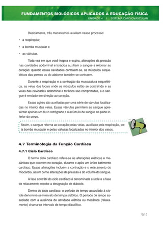 Basicamente, três mecanismos auxiliam nesse processo:
• a respiração;
• a bomba muscular e
• as válvulas.
Toda vez em que você inspira e expira, alterações da pressão
nas cavidades abdominal e torácica auxiliam o sangue a retornar ao
coração: quando essas cavidades contraem-se, os músculos esque-
léticos das pernas ou do abdome também se contraem.
Durante a respiração e a contração da musculatura esqueléti-
ca, as veias dos locais onde os músculos estão se contraindo e as
veias das cavidades abdominal e torácica são comprimidas, e o san-
gue é enviado em direção ao coração.
Essas ações são auxiliadas por uma série de válvulas localiza-
das no interior das veias. Essas válvulas permitem ao sangue apre-
sentar apenas um fluxo retrógrado e o acúmulo de sangue na parte in-
ferior do corpo.
4.7 Terminologia da Função Cardíaca
4.7.1 Ciclo Cardíaco
O termo ciclo cardíaco refere-se às alterações elétricas e me-
cânicas que ocorrem no coração, durante e após um único batimento
cardíaco. Essas alterações incluem a contração e o relaxamento do
miocárdio, assim como alterações da pressão e do volume do sangue.
A fase contrátil do ciclo cardíaco é denominada sístole e a fase
de relaxamento recebe a designação de diástole.
Dentro do ciclo cardíaco, o período de tempo associado à sís-
tole denomina-se intervalo de tempo sistólico. O período de tempo as-
sociado com a ausência de atividade elétrica ou mecânica (relaxa-
mento) chama-se intervalo de tempo diastólico.
361
FUNDAMENTOS BIOLÓGICOS APLICADOS À EDUCAÇÃO FÍSICA
UNIDADE 4 | SISTEMA CARDIOVASCULAR
Assim, o sangue retorna ao coração pelas veias, auxiliado pela respiração, pe-
la bomba muscular e pelas válvulas localizadas no interior dos vasos.
 