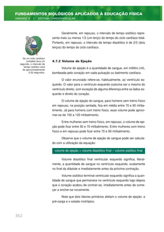 Geralmente, em repouso, o intervalo de tempo sistólico repre-
senta mais ou menos 1/3 (um terço) do tempo do ciclo cardíaco total.
Portanto, em repouso, o intervalo de tempo diastólico é de 2/3 (dois
terços) do tempo do ciclo cardíaco.
4.7.2 Volume de Ejeção
Volume de ejeção é a quantidade de sangue, em mililitro (ml),
bombeada pelo coração em cada pulsação ou batimento cardíaco.
O valor enunciado refere-se, habitualmente, ao ventrículo es-
querdo. O valor para o ventrículo esquerdo costuma ser o mesmo do
ventrículo direito, com exceção de alguma diferença entre os lados es-
querdo e direito do coração.
O volume de ejeção do sangue, para homens sem treino físico
em repouso, na posição sentada, fica em média entre 70 e 90 ml/ba-
timento. Já para homens com treino físico, esse volume pode aproxi-
mar-se de 100 a 120 ml/batimento.
Entre mulheres sem treino físico, em repouso, o volume de eje-
ção pode ficar entre 50 e 70 ml/batimento. Entre mulheres com treino
físico e em repouso pode ficar entre 70 e 90 ml/batimento.
Observe que o volume de ejeção do sangue pode ser calcula-
do com a utilização da equação:
Volume diastólico final ventricular esquerdo significa, literal-
mente, a quantidade de sangue no ventrículo esquerdo, exatamente
no final da diástole e imediatamente antes da próxima contração.
Volume sistólico terminal ventricular esquerdo significa a quan-
tidade de sangue que permanece no ventrículo esquerdo logo depois
que o coração acabou de contrair-se, imediatamente antes de come-
çar a encher-se novamente.
Note que dois fatores primários afetam o volume de ejeção: a
pré-carga e o estado inotrópico.
362
FUNDAMENTOS BIOLÓGICOS APLICADOS À EDUCAÇÃO FÍSICA
UNIDADE 4 | SISTEMA CARDIOVASCULAR
Se um ciclo cardíaco
completo leva um
segundo, o intervalo de
tempo sistólico será
de aproximadamente
0,33 segundos.
volume de ejeção = volume diastólico final – volume sistólico final
 