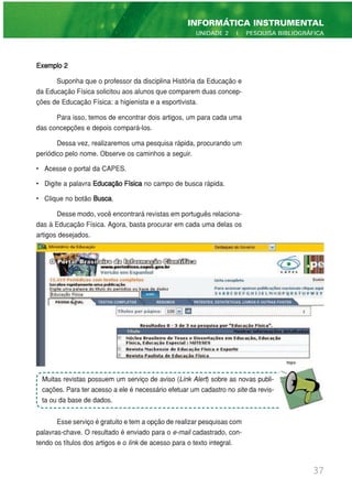 Exemplo 2
Suponha que o professor da disciplina História da Educação e
da Educação Física solicitou aos alunos que comparem duas concep-
ções de Educação Física: a higienista e a esportivista.
Para isso, temos de encontrar dois artigos, um para cada uma
das concepções e depois compará-los.
Dessa vez, realizaremos uma pesquisa rápida, procurando um
periódico pelo nome. Observe os caminhos a seguir.
• Acesse o portal da CAPES.
• Digite a palavra Educação Física no campo de busca rápida.
• Clique no botão Busca.
Desse modo, você encontrará revistas em português relaciona-
das à Educação Física. Agora, basta procurar em cada uma delas os
artigos desejados.
Esse serviço é gratuito e tem a opção de realizar pesquisas com
palavras-chave. O resultado é enviado para o e-mail cadastrado, con-
tendo os títulos dos artigos e o link de acesso para o texto integral.
37
INFORMÁTICA INSTRUMENTAL
UNIDADE 2 | PESQUISA BIBLIOGRÁFICA
Muitas revistas possuem um serviço de aviso (Link Alert) sobre as novas publi-
cações. Para ter acesso a ele é necessário efetuar um cadastro no site da revis-
ta ou da base de dados.
 
