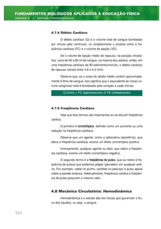 4.7.4 Débito Cardíaco
O débito cardíaco (Q) é o volume total de sangue bombeado
por minuto pelo ventrículo, ou simplesmente o produto entre a fre-
qüência cardíaca (FC) e o volume de ejeção (VE).
Se o volume de ejeção médio de repouso, na posição ortostá-
tica, varia de 60 a 80 ml de sangue, na maioria dos adultos, então, em
uma freqüência cardíaca de 80 batimentos/minuto, o débito cardíaco
de repouso variará entre 4,8 e 6,4 l/min.
Observe que, se o corpo do adulto médio contém aproximada-
mente 5 litros de sangue, isso significa que o equivalente do nosso vo-
lume sangüíneo total é bombeado pelo coração a cada minuto.
4.7.5 Freqüência Cardíaca
Veja que dois termos são importantes ao se discutir freqüência
cárdica.
O primeiro é cronotrópico, definido como um aumento ou uma
redução na freqüência cardíaca.
Observe que um agente, como a adrenalina (epinefrina), que
eleva a freqüência cardíaca, exerce um efeito cronotrópico positivo.
Inversamente, qualquer agente ou fator, que reduz a freqüên-
cia cardíaca, exerce um efeito cronotrópico negativo.
O segundo termo é a freqüência do pulso, que se refere à fre-
qüência de pulsos que podemos palpar (perceber) em qualquer arté-
ria. Por exemplo, radial no punho, carótida no pescoço e pulso apical
sobre a parede torácica. Habitualmente, freqüência cárdica e freqüên-
cia do pulso possuem o mesmo valor.
4.8 Mecânica Circulatória: Hemodinâmica
Hemodinâmica é o estudo das leis físicas que governam o flu-
xo dos líquidos, ou seja, o sangue.
364
FUNDAMENTOS BIOLÓGICOS APLICADOS À EDUCAÇÃO FÍSICA
UNIDADE 4 | SISTEMA CARDIOVASCULAR
Q (l/min) = FC (batimento/min) X VE (ml/batimento)
 