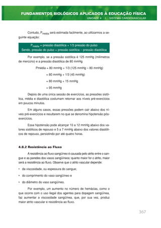 Contudo, Pmédia será estimada facilmente, ao utilizarmos a se-
guinte equação:
Por exemplo, se a pressão sistólica é 125 mmHg (milímetros
de mercúrio) e a pressão diastólica de 80 mmHg
Pmédia = 80 mmHg + 1/3 (125 mmHg – 80 mmHg)
= 80 mmHg + 1/3 (45 mmHg)
= 80 mmHg + 15 mmHg
= 95 mmHg
Depois de uma única sessão de exercícios, as pressões sistó-
lica, média e diastólica costumam retornar aos níveis pré-exercícios
em poucos minutos.
Em alguns casos, essas pressões podem cair abaixo dos ní-
veis pré-exercícios e resultarem no que se denomina hipotensão pós-
exercícios.
Essa hipotensão pode alcançar 10 a 12 mmHg abaixo dos va-
lores sistólicos de repouso e 5 a 7 mmHg abaixo dos valores diastóli-
cos de repouso, persistindo por até quatro horas.
4.8.2 Resistência ao Fluxo
A resistência ao fluxo sangüíneo é causada pelo atrito entre o san-
gue e as paredes dos vasos sangüíneos: quanto maior for o atrito, maior
será a resistência ao fluxo. Observe que o atrito vascular depende:
• da viscosidade, ou espessura do sangue;
• do comprimento do vaso sangüíneo e
• do diâmetro do vaso sangüíneo.
Por exemplo, um aumento no número de hemácias, como o
que ocorre com o uso ilegal dos agentes para dopagem sangüínea,
faz aumentar a viscosidade sangüínea, que, por sua vez, produz
maior atrito vascular e resistência ao fluxo.
367
FUNDAMENTOS BIOLÓGICOS APLICADOS À EDUCAÇÃO FÍSICA
UNIDADE 4 | SISTEMA CARDIOVASCULAR
Pmédia = pressão diastólica + 1/3 pressão do pulso
Sendo, pressão do pulso = pressão sistólica – pressão diastólica
 