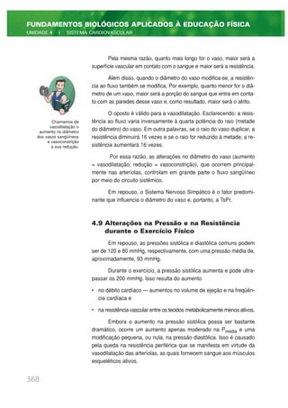 Pela mesma razão, quanto mais longo for o vaso, maior será a
superfície vascular em contato com o sangue e maior será a resistência.
Além disso, quando o diâmetro do vaso modifica-se, a resistên-
cia ao fluxo também se modifica. Por exemplo, quanto menor for o diâ-
metro de um vaso, maior será a porção do sangue que entra em conta-
to com as paredes desse vaso e, como resultado, maior será o atrito.
O oposto é válido para a vasodilatação. Esclarecendo: a resis-
tência ao fluxo varia inversamente à quarta potência do raio (metade
do diâmetro) do vaso. Em outra palavras, se o raio do vaso duplicar, a
resistência diminuirá 16 vezes e se o raio for reduzido à metade, a re-
sistência aumentará 16 vezes.
Por essa razão, as alterações no diâmetro do vaso (aumento
= vasodilatação; redução = vasoconstrição), que ocorrem principal-
mente nas arteríolas, controlam em grande parte o fluxo sangüíneo
por meio do circuito sistêmico.
Em repouso, o Sistema Nervoso Simpático é o fator predomi-
nante que influencia o diâmetro do vaso e, portanto, a TsPr.
4.9 Alterações na Pressão e na Resistência
durante o Exercício Físico
Em repouso, as pressões sistólica e diastólica comuns podem
ser de 120 e 80 mmHg, respectivamente, com uma pressão média de,
aproximadamente, 93 mmHg.
Durante o exercício, a pressão sistólica aumenta e pode ultra-
passar os 200 mmHg. Isso resulta do aumento
• no débito cardíaco — aumentos no volume de ejeção e na freqüên-
cia cardíaca e
• na resistência vascular entre os tecidos metabolicamente menos ativos.
Embora o aumento na pressão sistólica possa ser bastante
dramático, ocorre um aumento apenas moderado na Pmédia e uma
modificação pequena, ou nula, na pressão diastólica. Isso é causado
pela queda na resistência periférica que se manifesta em virtude da
vasodilatação das arteríolas, as quais fornecem sangue aos músculos
esqueléticos ativos.
368
FUNDAMENTOS BIOLÓGICOS APLICADOS À EDUCAÇÃO FÍSICA
UNIDADE 4 | SISTEMA CARDIOVASCULAR
Chamamos de
vasodilatação o
aumento no diâmetro
dos vasos sangüíneos
e vasoconstrição
a sua redução.
 