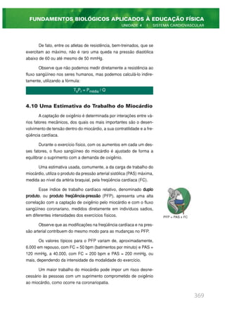 De fato, entre os atletas de resistência, bem-treinados, que se
exercitam ao máximo, não é raro uma queda na pressão diastólica
abaixo de 60 ou até mesmo de 50 mmHg.
Observe que não podemos medir diretamente a resistência ao
fluxo sangüíneo nos seres humanos, mas podemos calculá-lo indire-
tamente, utilizando a fórmula:
4.10 Uma Estimativa do Trabalho do Miocárdio
A captação de oxigênio é determinada por interações entre vá-
rios fatores mecânicos, dos quais os mais importantes são o desen-
volvimento de tensão dentro do miocárdio, a sua contratilidade e a fre-
qüência cardíaca.
Durante o exercício físico, com os aumentos em cada um des-
ses fatores, o fluxo sangüíneo do miocárdio é ajustado de forma a
equilibrar o suprimento com a demanda de oxigênio.
Uma estimativa usada, comumente, a da carga de trabalho do
miocárdio, utiliza o produto da pressão arterial sistólica (PAS) máxima,
medida ao nível da artéria braquial, pela freqüência cardíaca (FC).
Esse índice de trabalho cardíaco relativo, denominado duplo
produto, ou produto freqüência-pressão (PFP), apresenta uma alta
correlação com a captação de oxigênio pelo miocárdio e com o fluxo
sangüíneo coronariano, medidos diretamente em indivíduos sadios,
em diferentes intensidades dos exercícios físicos.
Observe que as modificações na freqüência cardíaca e na pres-
são arterial contribuem do mesmo modo para as mudanças no PFP.
Os valores típicos para o PFP variam de, aproximadamente,
6.000 em repouso, com FC = 50 bpm (batimentos por minuto) e PAS =
120 mmHg, a 40.000, com FC = 200 bpm e PAS = 200 mmHg, ou
mais, dependendo da intensidade da modalidade do exercício.
Um maior trabalho do miocárdio pode impor um risco desne-
cessário às pessoas com um suprimento comprometido de oxigênio
ao miocárdio, como ocorre na coronariopatia.
369
FUNDAMENTOS BIOLÓGICOS APLICADOS À EDUCAÇÃO FÍSICA
UNIDADE 4 | SISTEMA CARDIOVASCULAR
TsPr = Pmédia / Q
PFP = PAS x FC
 