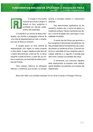 371
FUNDAMENTOS BIOLÓGICOS APLICADOS À EDUCAÇÃO FÍSICA
UNIDADE 4 | SISTEMA CARDIOVASCULAR
O coração é uma bomba
muscular que circula o sangue. A
direção do fluxo sangüíneo é
controlada por válvulas unidire-
cionais nele localizadas.
O miocárdio é um sincício de fibras entre-
laçadas, que permite a propagação uniforme de
uma onda de despolarização por todo o coração,
para que as fibras se contraiam.
O coração possui um ritmo inerente de
despolarização, com origem no nódulo sinoatrial
no átrio direito. A seguir, espalha-se pelo átrio até
o nódulo atrioventricular, o feixe de His, os ramos
esquerdo e direito do feixe e, a partir daí, por am-
bos os ventrículos, por intermédio do sistema de fi-
bras de Purkinje.
Ciclo cardíaco refere-se às alterações
elétricas e mecânicas que ocorrem no coração
durante a contração (sístole) e o relaxamento
(diástole).
Dois determinantes significativos do de-
sempenho cardíaco são o volume de ejeção e a
freqüência cardíaca. Fatores importantes que afe-
tam o volume de ejeção são a pré-carga e a con-
tratilidade miocárdica.
O estudo das leis físicas que governam o
fluxo sangüíneo é denominado hemodinâmica. Os
dois principais fatores hemodinâmicos são a pres-
são arterial e a resistência ao fluxo. O primeiro de-
termina a velocidade do fluxo sangüíneo pela cir-
culação sistêmica e o segundo é causada pelo
atrito entre o sangue e as paredes dos vasos.
O treinamento com exercícios regulares
afeta positivamente as pressões tanto sistólica,
quanto diastólica nos pacientes com pressão alta
(hipertensão).
Muito bem! Mais uma Unidade finalizada! Vá em frente e estude a Fisiologia Pulmonar.
 