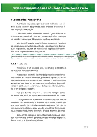 5.2 Mecânica Ventilatória
A ventilação é o processo pelo qual o ar é mobilizado para o in-
terior e para o exterior dos pulmões. Esse processo possui duas fa-
ses: inspiração e expiração.
Como vimos, todo o processo de fornecer O2 aos músculos ati-
vos começa com a entrada de ar nos pulmões. Ao final, as mudanças
na pressão intrapulmonar dão origem à mecânica ventilatória.
Mais especificamente, as variações no tamanho ou no volume
da caixa torácica, em virtude da contração e do relaxamento dos mús-
culos respiratórios, resultam em modificações na pressão intrapulmo-
nar, isto é, na pressão dentro dos pulmões.
5.2.1 Inspiração
A inspiração é um processo ativo, que envolve o diafragma e
os músculos intercostais externos.
As costelas e o esterno são movidos pelos músculos intercos-
tais externos. As costelas movem-se, para dentro e para fora, em um
movimento semelhante ao de uma alça de balde. O esterno move-se
para cima e para baixo, em um movimento semelhante ao de uma ala-
vanca de bomba. Ao mesmo tempo, o diafragma contrai-se, achatan-
do-se em direção ao abdome.
Veja que, durante a inspiração, o músculo diafragma contrai-
se, retifica-se e desce na direção da cavidade abdominal até 10 cm.
O alongamento e o aumento de volume da cavidade torácica
induzem a uma expansão do ar existente nos pulmões, fazendo com
que a sua pressão, denominada pressão intrapulmonar, caia para ní-
veis ligeiramente inferiores ao da pressão atmosférica. Como resulta-
do, a pressão intrapulmonar é inferior à pressão do ar fora do corpo.
Como o trato respiratório apresenta uma abertura para o exte-
rior, o ar entra nos pulmões para reduzir essa diferença de pressão.
Dessa forma, o ar é levado aos pulmões.
375
FUNDAMENTOS BIOLÓGICOS APLICADOS À EDUCAÇÃO FÍSICA
UNIDADE 5 | FISIOLOGIA PULMONAR
Perceba que o volume dos pulmões altera-se durante a inspiração e a expiração.
 